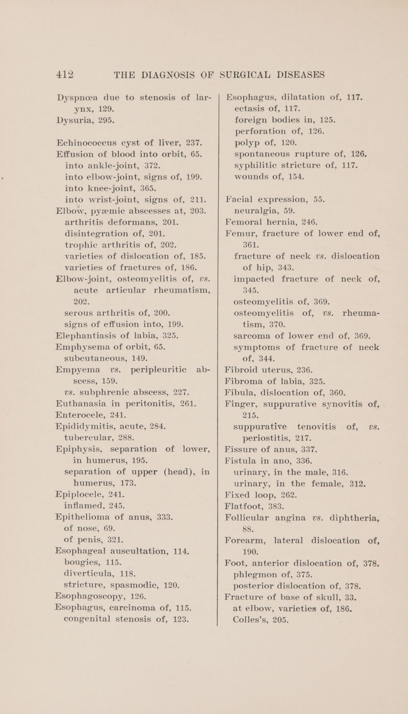 Dyspnoea due to stenosis of lar- ynx, 129. Dysuria, 295. Echinococcus cyst of liver, 237. Effusion of blood into orbit, 65. into ankle-joint, 372. into elbow-joint, signs of, 199. into knee-joint, 365. into wrist-joint, signs of, 211. Elbow, pyzemic abscesses at, 203. arthritis deformans, 201. disintegration of, 201. trophie arthritis of, 202. varieties of dislocation of, 185. varieties of fractures of, 186. Elbow-joint, osteomyelitis of, vs. acute articular rheumatism, 202. serous arthritis of, 200. signs of effusion into, 199. Elephantiasis of labia, 325. Emphysema of orbit, 65. subcutaneous, 149. Empyema vs. peripleuritic ab- seess, 159. vs. subphrenic abscess, 227. Euthanasia in peritonitis, 261. Enterocele, 241. Epididymitis, acute, 284. tubereular, 288. Epiphysis, separation of lower, in humerus, 195. separation of upper (head), in humerus, 173. Epiplocele, 241. inflamed, 245. Epithelioma of anus, 333. of nose, 69. of penis, 321. Esophageal auscultation, 114. bougies, 115. diverticula, 118. stricture, spasmodic, 120. Esophagoscopy, 126. Esophagus, carcinoma of, 115. congenital stenosis of, 123. Esophagus, dilatation of, 117. ectasis of, 117. foreign bodies in, 125. perforation of, 126. polyp of, 120. spontaneous rupture of, 126. syphilitic stricture of, 117. wounds of, 154. Facial expression, 55. neuralgia, 59. Femoral hernia, 246. Femur, fracture of lower end of, 361. fracture of neck vs. dislocation of hip, 343. impacted fracture of neck of, 345. osteomyelitis of, 369. osteomyelitis of, vs. tism, 370. sarcoma of lower end of, 369. symptoms of fracture of neck of, 344. Fibroid uterus, 236. Fibroma of labia, 325. Fibula, dislocation of, 360. Finger, suppurative synovitis of, 215. suppurative tenovitis of, vs. periostitis, 217. Fissure of anus, 337. Fistula in ano, 336. urinary, in the male, 316. urinary, in the female, 312. Fixed loop, 262. Flatfoot, 383. Follicular angina vs. diphtheria, 88. Forearm, nO0; Foot, anterior dislocation of, 378. phlegmon of, 375. posterior dislocation of, 378. Fracture of base of skull, 33. at elbow, varieties of, 186. Colles’s, 205. rheuma- lateral dislocation of,