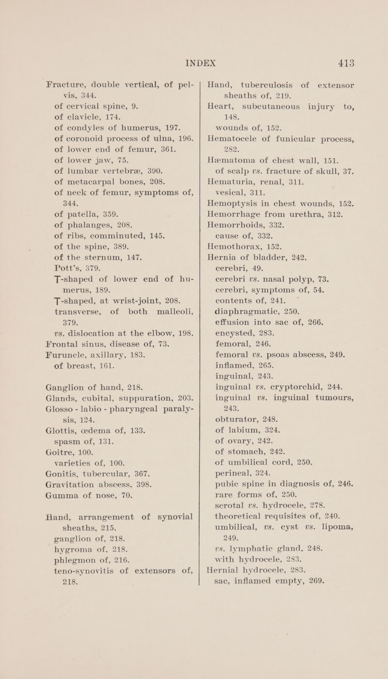 Fracture, double vertical, of pel- vis, 344. of cervical spine, 9. of clavicle, 174. of condyles of humerus, 197. of coronoid process of ulna, 196. of lower end of femur, 361. of lower jaw, 75. of lumbar vertebre, 390. of metacarpal bones, 208. of neck of femur, symptoms of, 344, of patella, 359. of phalanges, 208. of ribs, comminuted, 145. of the spine, 389. of the sternum, 147. Pott’s, 379. T-shaped of lower end of hu- merus, 189. T-shaped, at wrist-joint, 208. transverse, of both malleoli, 309. vs. dislocation at the elbow, 198. Frontal sinus, disease of, 73. Furuncle, axillary, 183. Of breast, 161. Ganglion of hand, 218. Glands, cubital, suppuration, 203. Glosso - labio - pharyngeal paraly- sis, 124. Glottis, cedema of, 133. spasm of, 131. Goitre, 100. varieties of, 100. Gonitis, tubercular, 367. Gravitation abscess, 398. Gumma of nose, 70. fiand, arrangement of synovial sheaths, 215. ganglion of, 218. hygroma of, 218. phlegmon of, 216. teno-synovitis of extensors of, 218. 413 Hand, tuberculosis of extensor sheaths of, 219. Heart, subcutaneous injury to, 148. wounds of, 152. Hematocele of funicular process, 282. Hzematoma of chest wall, 151. of scalp vs. fracture of skull, 37. Hematuria, renal, 311. vesical, 311. Hemoptysis in chest wounds, 152. Hemorrhage from urethra, 312. Hemorrhoids, 332. cause of, 332. Hemothorax, 152. Hernia of bladder, 242. cerebri, 49. cerebri vs. nasal polyp, 73. cerebri, symptoms of, 54. contents of, 241. diaphragmatic, 250. effusion into sac of, 266. encysted, 283. femoral, 246. femoral vs. psoas abscess, 249. inflamed, 265. inguinal, 243. inguinal vs. eryptorchid, 244. inguinal vs. inguinal tumours, 243. obturator, 248. of labium, 324. of ovary, 242. of stomach, 242. of umbilical cord, 250. perineal, 324. pubie spine in diagnosis of, 246. rare forms of, 250. serotal vs. hydrocele, 278. theoretical requisites of, 240. umbilical, vs. cyst vs. lipoma, 249. vs. lymphatic gland, 248. with hydrocele, 283. Hernial hydrocele, 283. sac, inflamed empty, 269.