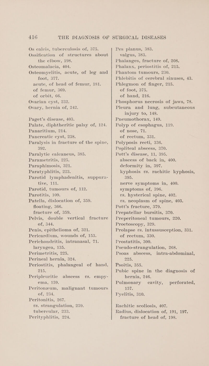 Os ecalcis, tuberculosis of, 375. Ossification of structures about the elbow, 198. Osteomalacia, 404. Osteomyelitis, acute, of leg and F008, 317i. acute, of head of femur, 181. of femur, 369. of orbit, 66. Ovarian cyst, 232. Ovary, hernia of, 242. Paget’s disease, 403. Palate, diphtheritic palsy of, 124. Panaritium, 214. Pancreatic cyst, 238. Paralysis in fracture of the spine, 392. Paralytie calcaneus, 385. Parametritis, 225. Paraphimosis, 321. Paratyphlitis, 223. Parotid lymphadenitis, suppura- tive, al, Parotid, tumours of, 112. Parotitis, 109. Patella, dislocation of, 359. floating, 366. fracture of, 359. Pelvis, double vertical fracture of, 344. Penis, epithelioma of, 321. Pericardium, wounds of, 153. Perichondritis, intranasal, 71. laryngea, 135. Perimetritis, 225. Perineal hernia, 324. Periostitis, phalangeal of hand, 215. Peripleuritic abscess vs. empy- ema, 159. Peritoneum, malignant tumours Ofs 234, Peritonitis, 267. vs. strangulation, 259. tubercular, 233. Perityphlitis, 224. Pes planus, 383. valgus, 383. Phalanges, fracture of, 208. Phalanx, periostitis of, 215. Phantom tumours, 230. Phlebitis of cerebral sinuses, 43. Phlegmon of finger, 215. Of LOOb, 3); of hand, 216. Phosphorus necrosis of jaws, 78. Pleura and lung, subcutaneous injury to, 148. Pneumothorax, 149. Polyp of esophagus, 119. of nose, 71. of rectum, 331. Polyposis recti, 336. Popliteal abscess, 370. Pott’s disease, 11, 395. abseess of back in, 400. deformity in, 397. kyphosis vs. rachitic kyphosis, 395. nerve symptoms in, 400. symptoms of, 396. vs. hysterical spine, 402. vs. neoplasm of spine, 403. Pott’s fracture, 379. Prepatellar bursitis, 370. Preperitoneal tumours, 220. Proctoscopy, 329. Prolapse vs. intussusception, 331. of rectum, 330. Prostatitis, 300. Pseudo-strangulation, 268. Psoas abscess, intra-abdominal, 2205. Psoitis, 355. Pubie spine in the diagnosis of hernia, 246. Pulmonary cavity, perforated, LOW. Pyelitis, 310. Rachitie seoliosis, 407. Radius, dislocation of, 191, 19%. fracture of head of, 198.