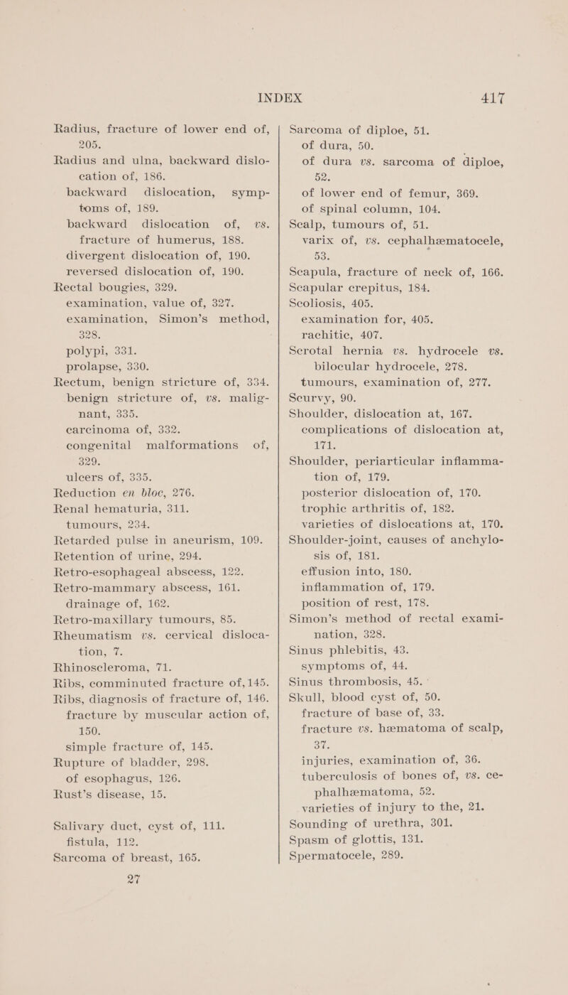Radius, fracture of lower end of, 205. Radius and ulna, backward dislo- cation of, 186. backward dislocation, symp- toms of, 189. backward dislocation of, vs. fracture of humerus, 188. divergent dislocation of, 190. reversed dislocation of, 190. Rectal bougies, 329. examination, value of, 327. examination, Simon’s method, 328. polypi, 331. prolapse, 330. Rectum, benign stricture of, 334. benign stricture of, vs. malig- nant, 335. carcinoma of, 332. congenital malformations of, O29. uleers of, 335. Reduction en bloc, 276. Renal hematuria, 311. tumours, 234. Retarded pulse in aneurism, 109. Retention of urine, 294. Retro-esophageal abscess, 122. Retro-mammary abscess, 161. drainage of, 162. Retro-maxillary tumours, 85. Rheumatism vs. cervical disloca- tion, 7. Rhinoscleroma, 71. Ribs, comminuted fracture of, 145. Ribs, diagnosis of fracture of, 146. fracture by muscular action of, 150. simple fracture of, 145. Rupture of bladder, 298. of esophagus, 126. Rust’s disease, 15. Salivary duct, cyst of, 111. Hstula,- 122. Sarcoma of breast, 165. 27 417 Sarcoma of diploe, 51. Of dura, 50: of dura vs. sarcoma of diploe, 52. of lower end of femur, 369. of spinal column, 104. Scalp, tumours of, 51. varix of, vs. cephalhzematocele, 53. : Scapula, fracture of neck of, 166. Scapular crepitus, 184. Scoliosis, 405. examination for, 405. rachitic, 407. Serotal hernia vs. hydrocele vs. bilocular hydrocele, 278. tumours, examination of, 277. Scurvy, 90. Shoulder, dislocation at, 167. complications of dislocation at, Awe & Shoulder, periarticular inflamma- tion of, 179. posterior dislocation of, 170. trophic arthritis of, 182. varieties of dislocations at, 170. Shoulder-joint, causes of anchylo- sis of, 181. effusion into, 180. inflammation of, 179. position of rest, 178. Simon’s method of rectal exami- nation, 328. Sinus phlebitis, 43. symptoms of, 44. Sinus thrombosis, 45. ° Skull, blood cyst of, 50. fracture of base of, 33. fracture vs. hematoma of scalp, Bis injuries, examination of, 36. tuberculosis of bones of, Us. ce- phalhzematoma, 52. varieties of injury to the, 21. Sounding of urethra, 301. Spasm of glottis, 131. Spermatocele, 289.