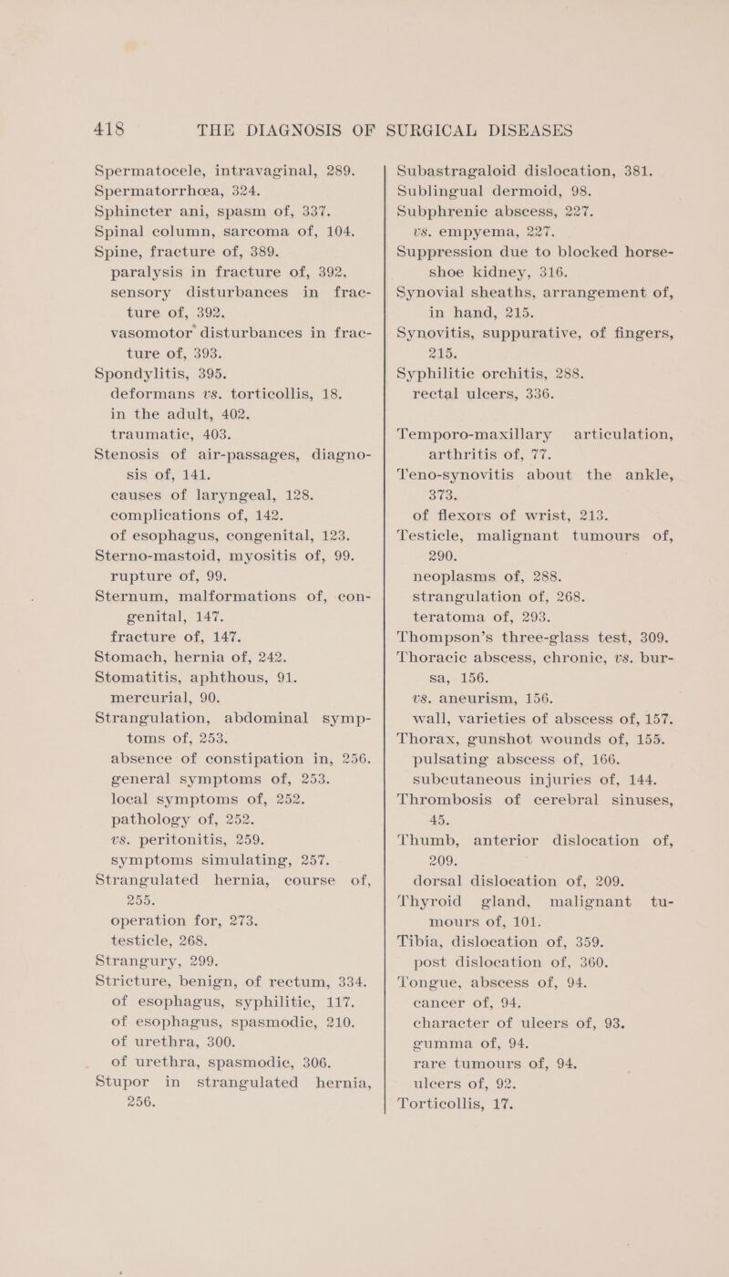 Spermatocele, intravaginal, 289. Spermatorrhoea, 324. Sphincter ani, spasm of, 337, Spinal column, sarcoma of, 104. Spine, fracture of, 389. paralysis in fracture of, 392. sensory disturbances in frac- ture of, 392. vasomotor disturbances in frac- ture of, 393. Spondylitis, 395. deformans vs. torticollis, 18. in the adult, 402. traumatic, 403. Stenosis of air-passages, diagno- sis of, 141. causes of laryngeal, 128. complications of, 142. of esophagus, congenital, 123. Sterno-mastoid, myositis of, 99. rupture of, 99. Sternum, malformations of, con- genital, 147. fracture of, 147. Stomach, hernia of, 242. Stomatitis, aphthous, 91. mercurial, 90. Strangulation, abdominal symp- toms of, 253, absence of constipation in, 256. general symptoms of, 253. local symptoms of, 252. pathology of, 252. vs. peritonitis, 259. symptoms simulating, 257. Strangulated hernia, course of, 200. operation for, 273. testicle, 268. Strangury, 299. Stricture, benign, of rectum, 334. of esophagus, syphilitic, 117. of esophagus, spasmodie, 210. of urethra, 300. of urethra, spasmodic, 306. Stupor in strangulated hernia, 256. Subastragaloid dislocation, 381. Sublingual dermoid, 98. Subphrenic abscess, 227. vs. empyema, 227. Suppression due to blocked horse- shoe kidney, 316. Synovial sheaths, arrangement of, in hand, 215. Synovitis, suppurative, of fingers, 215. Syphilitic orchitis, 288. rectal ulcers, 336. Temporo-maxillary articulation, arthritis of, (77. Teno-synovitis about the ankle, 373. of flexors of wrist, 213. Testicle, malignant tumours of, 290. neoplasms of, 288. strangulation of, 268. teratoma of, 293. Thompson’s three-glass test, 309. Thoracie abscess, chronic, vs. bur- Sa yeioG. vs. aneurism, 156. wall, varieties of abscess of, 157. Thorax, gunshot wounds of, 155. pulsating abscess of, 166. subcutaneous injuries of, 144. Thrombosis of cerebral sinuses, 45. Thumb, 209. dorsal dislocation of, 209. Thyroid gland, mours of, 101. Tibia, dislocation of, 359. post dislocation of, 360. Tongue, abscess of, 94. cancer of, 94. character of ulcers of, 93. gumma of, 94. rare tumours of, 94. uleers of, 92. Tortieollis, #7. anterior dislocation of, malignant tu-