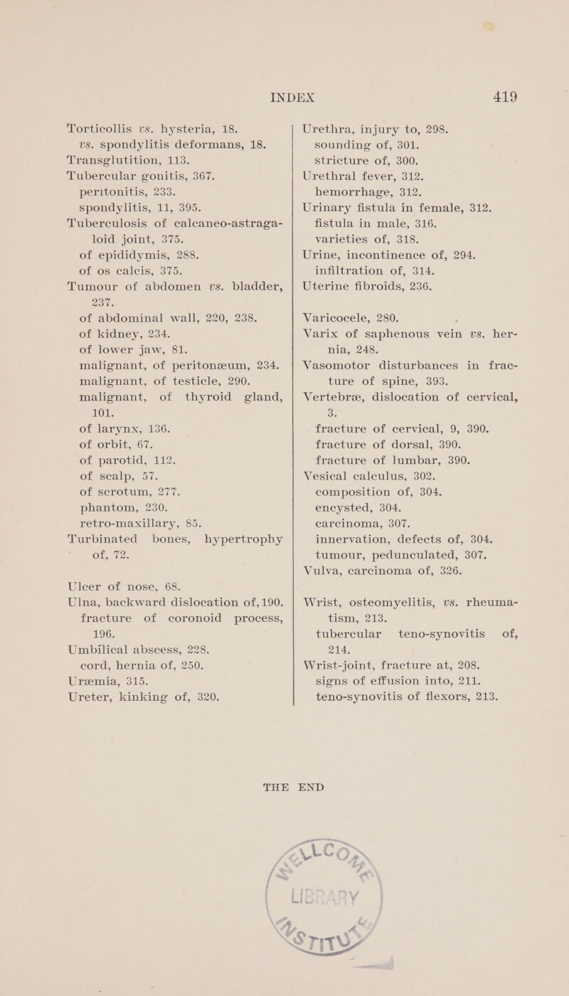 Torticollis vs. hysteria, 18. vs. spondylitis deformans, 18. Transglutition, 113. Tubercular gonitis, 367. peritonitis, 233. spondylitis, 11, 395. Tuberculosis of calecaneo-astraga- loid joint, 375. of epididymis, 288. of os ecalcis, 375. Tumour of abdomen vs. bladder, 237. of abdominal wall, 220, 238. of kidney, 234. of lower jaw, 81. malignant, of peritoneum, 234. malignant, of testicle, 290. malignant, of thyroid gland, LO’: of larynx, 136. Of orbit, 67. of parotid, 112. OF “Seal, (oii. of scrotum, 277. phantom, 230. retro-maxillary, 85. Turbinated bones, Ol, (2. hypertrophy Uleer of nose, 68. Ulna, backward dislocation of, 190. fracture of coronoid process, 196. Umbilical abscess, 228. eord, hernia of, 250. Uremia, 315. Ureter, kinking of, 320. 419 Urethra, injury to, 298. sounding of, 301. stricture of, 300. Urethral fever, 312. hemorrhage, 312. Urinary fistula in female, 312. fistula in male, 316. varieties of, 318. Urine, incontinence of, 294. infiltration of, 314. Uterine fibroids, 236. Varicocele, 280. Varix of saphenous vein vs. her- nia, 248. Vasomotor disturbances in frac- ture of spine, 393. Vertebre, dislocation of cervical, Bo fracture of cervical, 9, 390. fracture of dorsal, 390. fracture of lumbar, 390. Vesical calculus, 302. composition of, 304. encysted, 304. carcinoma, 307. innervation, defects of, 304. tumour, pedunculated, 307. Vulva, carcinoma of, 326. Wrist, osteomyelitis, vs. rheuma- tism, 213. tubercular 214. Wrist-joint, fracture at, 208. signs of effusion into, 211. teno-synovitis of flexors, 213. teno-synovitis of,