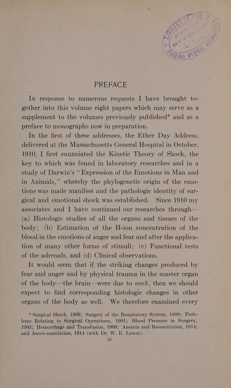 PREFACE IN response to numerous requests I have brought to- gether into this volume eight papers which may serve as a supplement to the volumes previously published* and as a preface to monographs now in preparation. In the first of these addresses, the Ether Day Address, delivered at the Massachusetts General Hospital in October, 1910, I first enunciated the Kinetic Theory of Shock, the key to which was found in laboratory researches and in a study of Darwin’s “‘ Expression of the Emotions in Man and in Animals,’’ whereby the phylogenetic origin of the emo- tions was made manifest and the pathologie identity of sur- gical and emotional shock was established. Since 1910 my associates and I have continued our researches through— (a) Histologic studies of all the organs and tissues of the body; (b) Estimation of the H-ion concentration of the blood in the emotions of anger and fear and after the applica- tion of many other forms of stimuli; (c) Functional tests of the adrenals, and (d) Clinical observations. It would seem that if the striking changes produced by fear and anger and by physical trauma in the master organ of the body—the brain—were due to work, then we should expect to find corresponding histologic changes in other organs of the body as well. We therefore examined every * Surgical Shock, 1899; Surgery of the Respiratory System, 1899; Prob- lems Relating to Surgical Operations, 1901; Blood Pressure in Surgery, 1903; Hemorrhage and Transfusion, 1909; Anemia and Resuscitation, 1914; and Anoci-association, 1914 (with Dr. W. E. Lower). ill