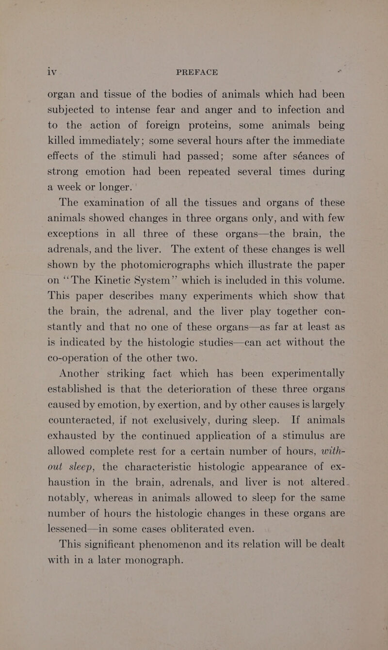 organ and tissue of the bodies of animals which had been subjected to intense fear and anger and to infection and to the action of foreign proteins, some animals being killed immediately; some several hours after the immediate effects of the stimuli had passed; some after séances of strong emotion had been repeated several times during a week or longer. The examination of all the tissues and organs of these animals showed changes in three organs only, and with few exceptions in all three of these organs—the brain, the adrenals, and the liver. The extent of these changes is well shown by the photomicrographs which illustrate the paper on ‘‘The Kinetic System” which is included in this volume. This paper describes many experiments which show that the brain, the adrenal, and the liver play together con- stantly and that no one of these organs—as far at least as is indicated by the histologic studies—can act without the co-operation of the other two. Another striking fact which has been experimentally established is that the deterioration of these three organs caused by emotion, by exertion, and by other causes is largely counteracted, if not exclusively, during sleep. If animals exhausted by the continued application of a stimulus are allowed complete rest for a certain number of hours, with- out sleep, the characteristic histologic appearance of ex- haustion in the brain, adrenals, and liver is not altered. notably, whereas in animals allowed to sleep for the same number of hours the histologic changes in these organs are lessened—in some cases obliterated even. This significant phenomenon and its relation will be dealt with in a later monograph.