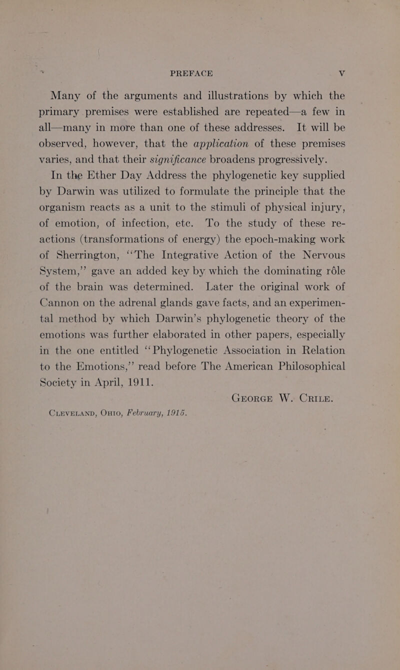 Many of the arguments and illustrations by which the primary premises were established are repeated—a few in all—many in more than one of these addresses. It will be observed, however, that the application of these premises varies, and that their significance broadens progressively. In the Ether Day Address the phylogenetic key supplied by Darwin was utilized to formulate the principle that the organism reacts as a unit to the stimuli of physical injury, of emotion, of infection, ete. To the study of these re- actions (transformations of energy) the epoch-making work of Sherrington, ‘“The Integrative Action of the Nervous System,’ gave an added key by which the dominating role of the brain was determined. Later the original work of Cannon on the adrenal glands gave facts, and an experimen- tal method by which Darwin’s phylogenetic theory of the emotions was further elaborated in other papers, especially in the one entitled ‘‘Phylogenetic Association in Relation to the Emotions,’’ read before The American Philosophical Society in April, 1911. GrorGE W. CRILE. CLEVELAND, Onto, February, 1915.