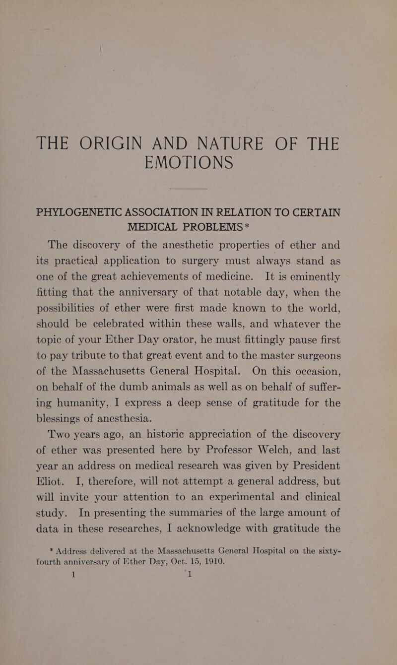thik ORIGIN AND NATURE OF THE EMOTIONS PHYLOGENETIC ASSOCIATION IN RELATION TO CERTAIN | MEDICAL PROBLEMS * The discovery of the anesthetic properties of ether and its practical application to surgery must always stand as one of the great achievements of medicine. It is eminently fitting that the anniversary of that notable day, when the possibilities of ether were first made known to the world, should be celebrated within these walls, and whatever the topic of your Ether Day orator, he must fittingly pause first to pay tribute to that great event and to the master surgeons of the Massachusetts General Hospital. On this occasion, on behalf of the dumb animals as well as on behalf of suffer- ing humanity, I express a deep sense of gratitude for the blessings of anesthesia. Two years ago, an historic appreciation of the discovery of ether was presented here by Professor Welch, and last year an address on medical research was given by President Eliot. I, therefore, will not attempt a general address, but will invite your attention to an experimental and clinical study. In presenting the summaries of the large amount of data in these researches, I acknowledge with gratitude the * Address delivered at the Massachusetts General Hospital on the sixty- fourth anniversary of Ether Day, Oct. 15, 1910.
