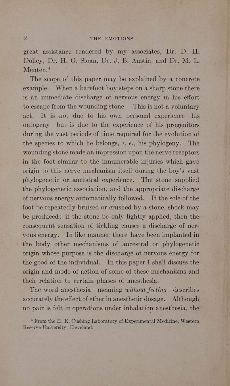 great assistance rendered by my associates, Dr. D. H. Dolley, Dr. H»G- Sloan, Dr:.J. Bi-Austn, and Pre vir. Menten.* The scope of this paper may be explained by a concrete example. When a barefoot boy steps on a sharp stone there is an immediate discharge of nervous energy in his effort to escape from the wounding stone. This is nota voluntary act. It is not due to his own personal experience—his ontogeny—but is due to the experience of his progenitors during the vast periods of time required for the evolution of the species to which he belongs, 7. e., his phylogeny. The wounding stone made an impression upon the nerve receptors in the foot similar to the innumerable injuries which gave origin to this nerve mechanism itself during the boy’s vast phylogenetic or ancestral experience. The stone supplied the phylogenetic association, and the appropriate discharge of nervous energy automatically followed. If the sole of the foot be repeatedly bruised or crushed by a stone, shock may be produced; if the stone be only lightly applied, then the consequent sensation of tickling causes a discharge of ner- vous energy. In like manner there have been implanted in the body other mechanisms of ancestral or phylogenetic origin whose purpose is the discharge of nervous energy for the good of the individual. In this paper I shall discuss the origin and mode of action of some of these mechanisms and their relation to certain phases of anesthesia. The word anesthesia—meaning without feeling—describes accurately the effect of ether in anesthetic dosage. Although no painis felt in operations under inhalation anesthesia, the * From the H. K. Cushing Laboratory of Experimental Medicine, Western Reserve University, Cleveland.