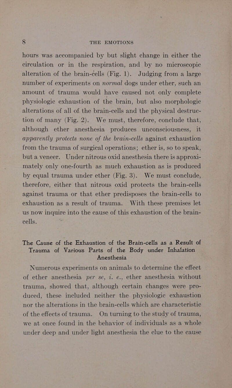 hours was accompanied by but slight change in either the circulation or in the respiration, and by no microscopic alteration of the brain-cells (Fig. 1). Judging from a large number of experiments on normal dogs under ether, such an amount of trauma would have caused not only complete physiologic exhaustion of the brain, but also morphologic alterations of all of the brain-cells and the physical destruc- tion of many (Fig. 2). We must, therefore, conclude that, although ether anesthesia produces unconsciousness, it apparently protects none of the brain-cells against exhaustion from the trauma of surgical operations; ether is, so to speak, but a veneer. Under nitrous oxid anesthesia there is approxi- mately only one-fourth as much exhaustion as is produced by equal trauma under ether (Fig. 3). We must conclude, therefore, either that nitrous oxid protects the brain-cells against trauma or that ether predisposes the brain-cells to exhaustion as a result of trauma. With these premises let us now inquire into the cause of this exhaustion of the brain- cells. The Cause of the Exhaustion of the Brain-cells as a Result of Trauma of Various Parts of the Body under Inhalation Anesthesia Numerous experiments on animals to determine the effect of ether anesthesia per se, 1. e., ether anesthesia without trauma, showed that, although certain changes were pro- duced, these included neither the physiologic exhaustion nor the alterations in the brain-cells which are characteristic of the effects of trauma. On turning to the study of trauma, we at once found in the behavior of individuals as a whole under deep and under light anesthesia the clue to the cause