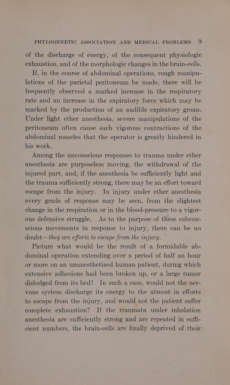 of the discharge of energy, of the consequent physiologic exhaustion, and of the morphologic changes in the brain-cells. If, in the course of abdominal operations, rough manipu- lations of the parietal peritoneum be made, there will be frequently observed a marked increase in the respiratory rate and an increase in the expiratory force which may be > marked by the production of an audible expiratory groan. Under light ether anesthesia, severe manipulations of the peritoneum often cause such vigorous contractions of the abdominal muscles that the operator is greatly hindered in his work. | Among the unconscious responses to trauma under ether anesthesia are purposeless moving, the withdrawal of the injured part, and, if the anesthesia be sufficiently light and the trauma sufficiently strong, there may be an effort toward escape from the injury. In injury under ether anesthesia every grade of response may be seen, from the slightest change in the respiration or in the blood-pressure to a vigor- ous defensive struggle. As to the purpose of these subcon- sclous movements in response to injury, there can be no doubt—they are efforts to escape from the injury. Picture what would be the result of a formidable ab- dominal operation extending over a period of half an hour or more on an unanesthetized human patient, during which extensive adhesions had been broken up, or a large tumor dislodged from its bed! In such a case, would not the ner- vous system discharge its energy to the utmost in efforts to escape from the injury, and would not the patient suffer complete exhaustion? If the traumata under inhalation anesthesia are sufficiently strong and are repeated in suffi- cient numbers, the brain-cells are finally deprived of their