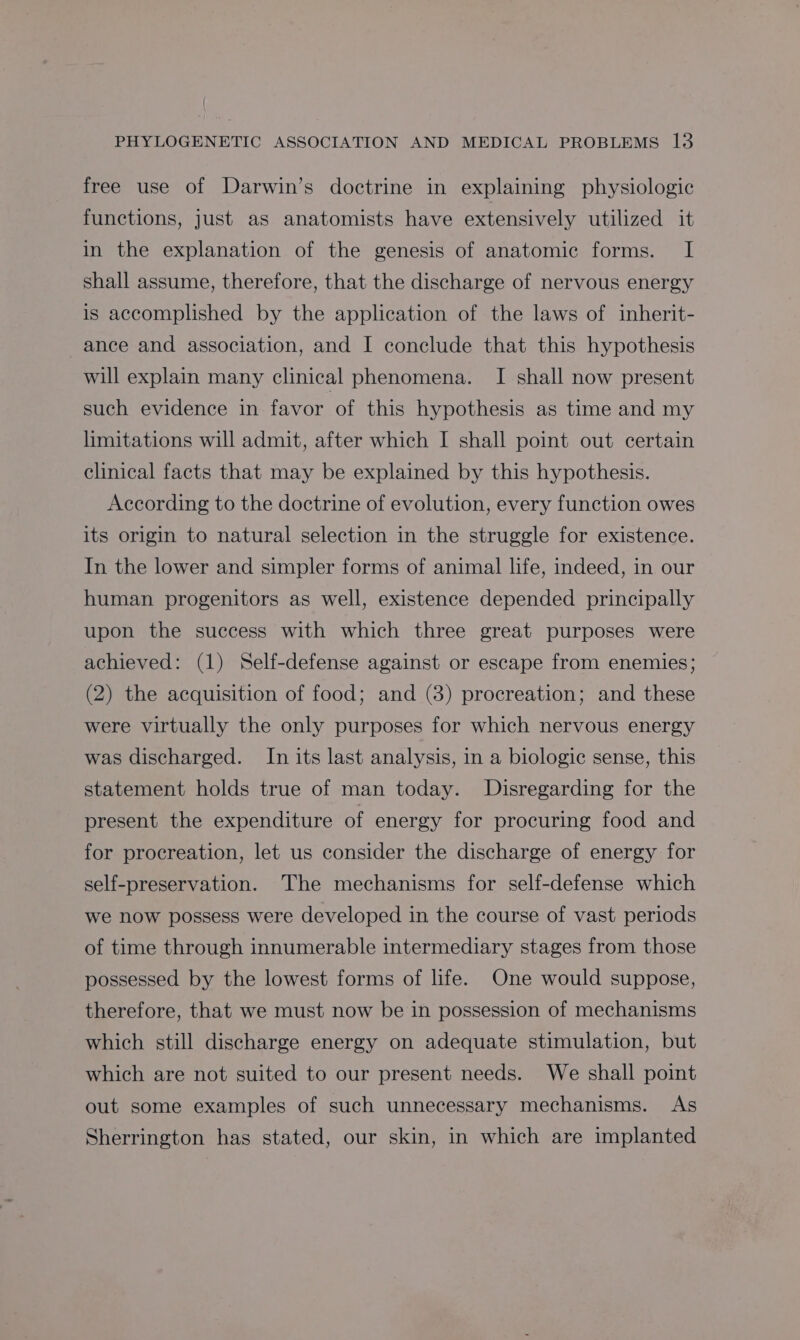 free use of Darwin’s doctrine in explaining physiologic functions, just as anatomists have extensively utilized it in the explanation of the genesis of anatomic forms. I shall assume, therefore, that the discharge of nervous energy is accomplished by the application of the laws of inherit- ance and association, and I conclude that this hypothesis will explain many clinical phenomena. I shall now present such evidence in favor of this hypothesis as time and my limitations will admit, after which I shall point out certain clinical facts that may be explained by this hypothesis. According to the doctrine of evolution, every function owes its origin to natural selection in the struggle for existence. In the lower and simpler forms of animal life, indeed, in our human progenitors as well, existence depended principally upon the success with which three great purposes were achieved: (1) Self-defense against or escape from enemies; (2) the acquisition of food; and (3) procreation; and these were virtually the only purposes for which nervous energy was discharged. In its last analysis, in a biologic sense, this statement holds true of man today. MDisregarding for the present the expenditure of energy for procuring food and for procreation, let us consider the discharge of energy for self-preservation. The mechanisms for self-defense which we now possess were developed in the course of vast periods of time through innumerable intermediary stages from those possessed by the lowest forms of life. One would suppose, therefore, that we must now be in possession of mechanisms which still discharge energy on adequate stimulation, but which are not suited to our present needs. We shall point out some examples of such unnecessary mechanisms. As Sherrington has stated, our skin, in which are implanted