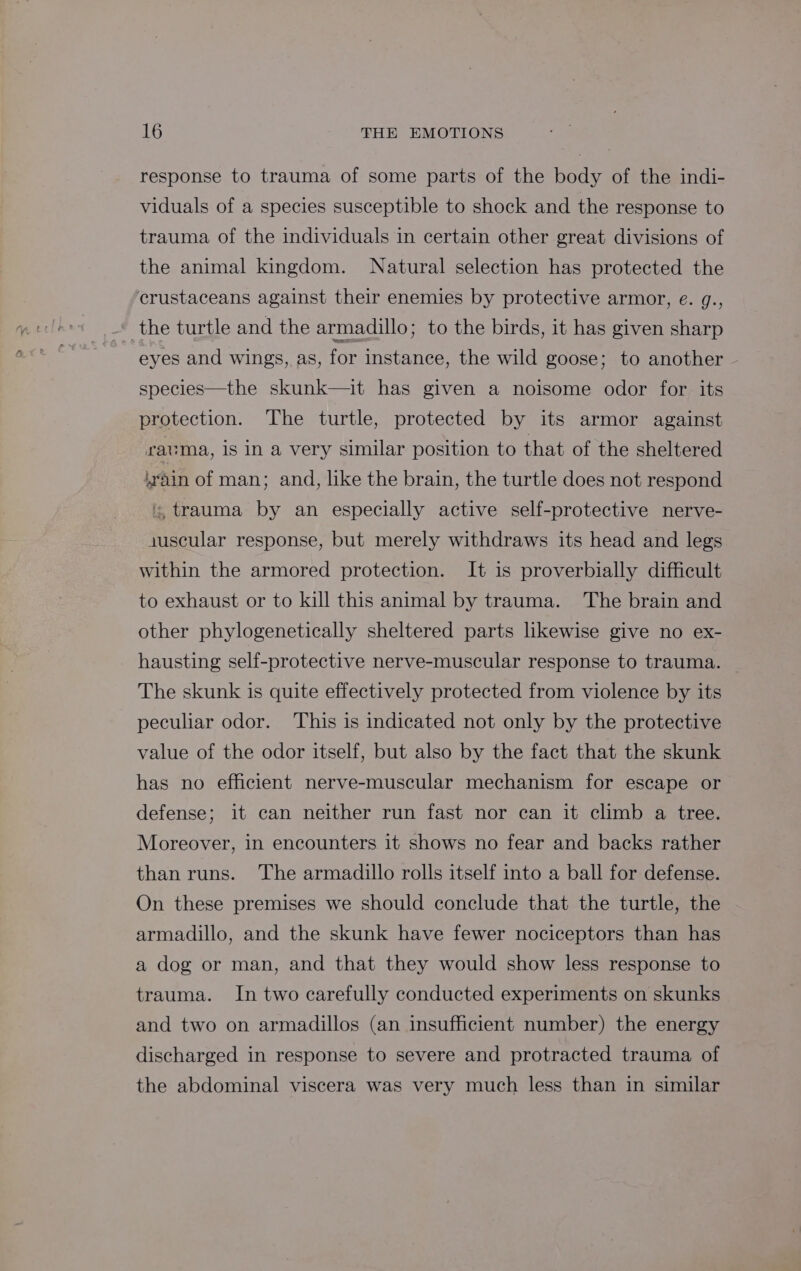 response to trauma of some parts of the body of the indi- viduals of a species susceptible to shock and the response to trauma of the individuals in certain other great divisions of the animal kingdom. Natural selection has protected the crustaceans against their enemies by protective armor, e. g., the turtle and the armadillo; to the birds, it has given sharp eyes and wings, as, for instance, the wild goose; to another species—the skunk—it has given a noisome odor for its protection. The turtle, protected by its armor against rauma, is In a very similar position to that of the sheltered train of man; and, like the brain, the turtle does not respond :, trauma by an especially active self-protective nerve- juscular response, but merely withdraws its head and legs within the armored protection. It is proverbially difficult to exhaust or to kill this animal by trauma. The brain and other phylogenetically sheltered parts likewise give no ex- hausting self-protective nerve-muscular response to trauma. The skunk is quite effectively protected from violence by its peculiar odor. ‘This is indicated not only by the protective value of the odor itself, but also by the fact that the skunk has no efficient nerve-muscular mechanism for escape or defense; it can neither run fast nor can it climb a tree. Moreover, in encounters it shows no fear and backs rather than runs. The armadillo rolls itself into a ball for defense. On these premises we should conclude that the turtle, the armadillo, and the skunk have fewer nociceptors than has a dog or man, and that they would show less response to trauma. In two carefully conducted experiments on skunks and two on armadillos (an insufficient number) the energy discharged in response to severe and protracted trauma of the abdominal viscera was very much less than in similar