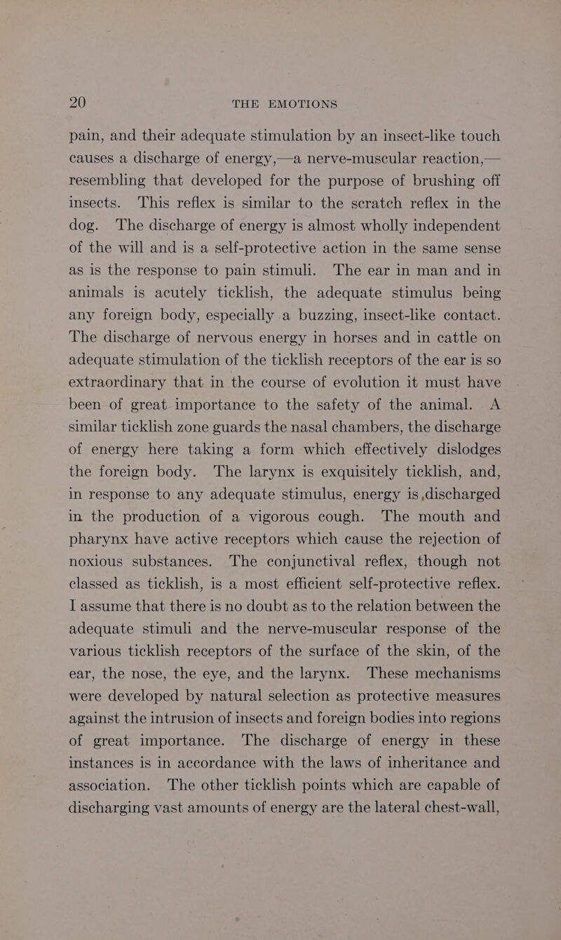 pain, and their adequate stimulation by an insect-like touch causes a discharge of energy,—a nerve-muscular reaction,— resembling that developed for the purpose of brushing off insects. This reflex is similar to the scratch reflex in the dog. The discharge of energy is almost wholly independent of the will and is a self-protective action in the same sense as is the response to pain stimuli. The ear in man and in animals is acutely ticklish, the adequate stimulus being any foreign body, especially a buzzing, insect-like contact. The discharge of nervous energy in horses and in cattle on adequate stimulation of the ticklish receptors of the ear is so extraordinary that in the course of evolution it must have been of great. importance to the safety of the animal. A similar ticklish zone guards the nasal chambers, the discharge of energy here taking a form which effectively dislodges the foreign body. The larynx is exquisitely ticklish, and, in response to any adequate stimulus, energy is,discharged in the production of a vigorous cough. The mouth and pharynx have active receptors which cause the rejection of noxious substances. The conjunctival reflex, though not classed as ticklish, is a most efficient self-protective reflex. I assume that there is no doubt as to the relation between the adequate stimuli and the nerve-muscular response of the various ticklish receptors of the surface of the skin, of the ear, the nose, the eye, and the larynx. These mechanisms were developed by natural selection as protective measures against the intrusion of insects and foreign bodies into regions of great importance. The discharge of energy in these instances is In accordance with the laws of inheritance and association. The other ticklish points which are capable of discharging vast amounts of energy are the lateral chest-wall,