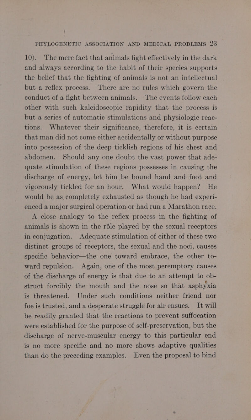 | PHYLOGENETIC ASSOCIATION AND MEDICAL PROBLEMS 23 10). The mere fact that animals fight effectively in the dark and always according to the habit of their species supports the belief that the fighting of animals is not an intellectual but a reflex process. There are no rules which govern the conduct of a fight between animals. The events follow each other with such kaleidoscopic rapidity that the process is but a series of automatic stimulations and physiologic reac- tions. Whatever their significance, therefore, it is certain that man did not come either accidentally or without purpose into possession of the deep ticklish regions of his chest and abdomen. Should any one doubt the vast power that ade- quate stimulation of these regions possesses in causing the discharge of energy, let him be bound hand and foot and vigorously tickled for an hour. What would happen? He would be as completely exhausted as though he had experi- enced a major surgical operation.or had run a Marathon race. A close analogy to the reflex process in the fighting of animals is shown in the roéle played by the sexual receptors in conjugation. Adequate stimulation of either of these two distinct groups of receptors, the sexual and the noci, causes specific behavior—the one toward embrace, the other to- ward repulsion. Again, one of the most peremptory causes of the discharge of energy is that due to an attempt to ob- struct forcibly the mouth and the nose so that asphyxia is threatened. Under such conditions neither friend nor foe is trusted, and a desperate struggle for air ensues. It will be readily granted that the reactions to prevent suffocation were established for the purpose of self-preservation, but the discharge of nerve-muscular energy to this particular end is no more specific and no more shows adaptive qualities than do the preceding examples. Even the proposal to bind
