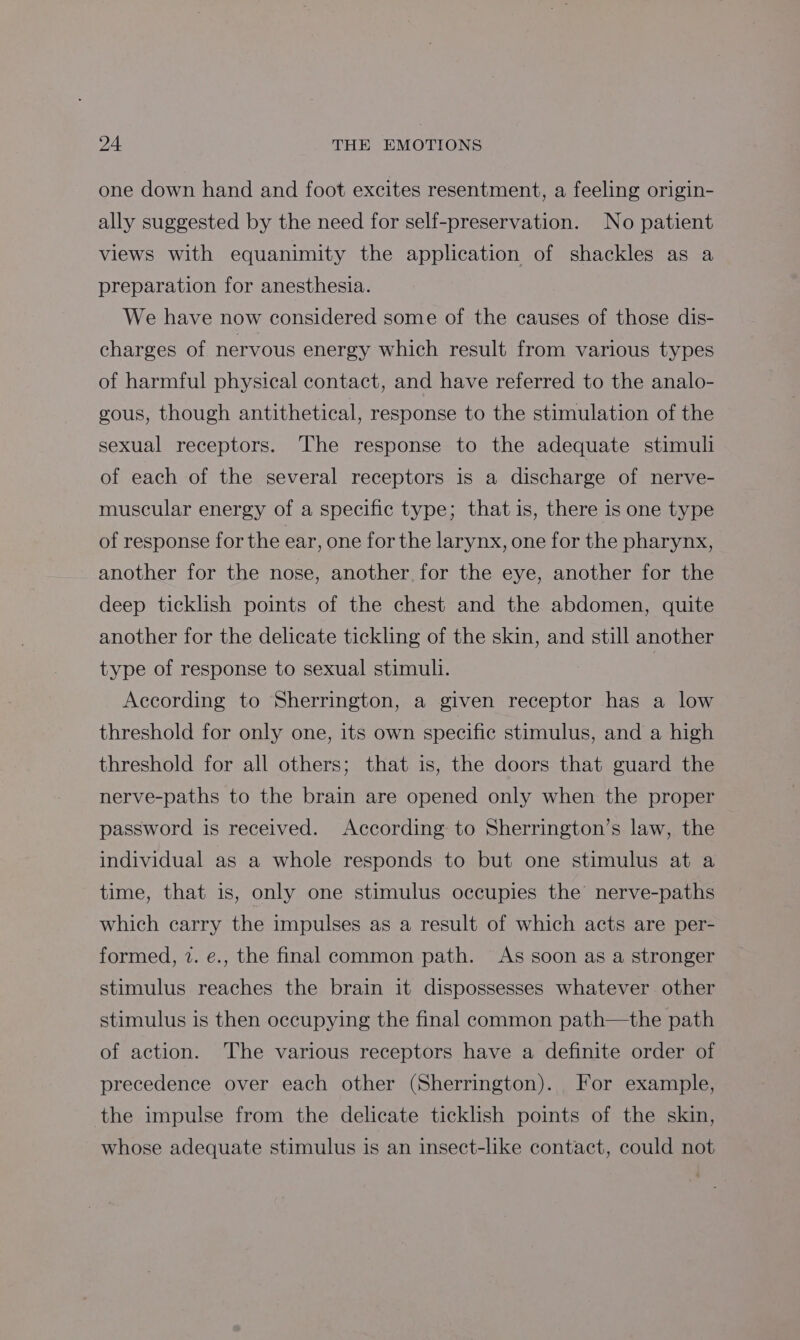 one down hand and foot excites resentment, a feeling origin- ally suggested by the need for self-preservation. No patient views with equanimity the application of shackles as a preparation for anesthesia. We have now considered some of the causes of those dis- charges of nervous energy which result from various types of harmful physical contact, and have referred to the analo- gous, though antithetical, response to the stimulation of the sexual receptors. The response to the adequate stimuli of each of the several receptors is a discharge of nerve- muscular energy of a specific type; that is, there is one type of response for the ear, one for the larynx, one for the pharynx, another for the nose, another for the eye, another for the deep ticklish points of the chest and the abdomen, quite another for the delicate tickling of the skin, and still another type of response to sexual stimuli. According to Sherrington, a given receptor has a low threshold for only one, its own specific stimulus, and a high threshold for all others; that is, the doors that guard the nerve-paths to the brain are opened only when the proper password is received. According to Sherrington’s law, the individual as a whole responds to but one stimulus at a time, that is, only one stimulus occupies the’ nerve-paths which carry the impulses as a result of which acts are per- formed, 7. e., the final common path. As soon as a stronger stimulus reaches the brain it dispossesses whatever other stimulus is then occupying the final common path—the path of action. The various receptors have a definite order of precedence over each other (Sherrington). For example, the impulse from the delicate ticklish points of the skin, whose adequate stimulus is an insect-like contact, could not