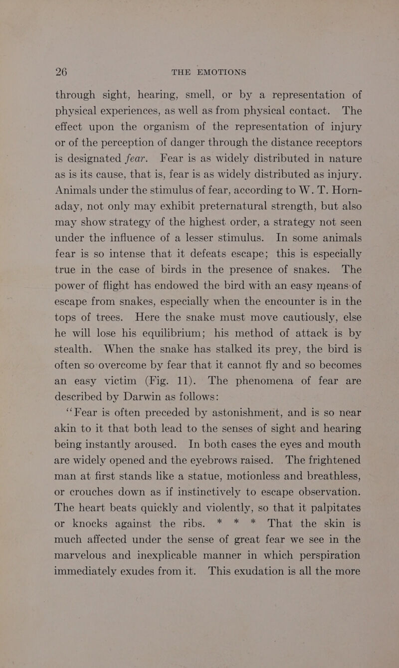 through sight, hearing, smell, or by a representation of physical experiences, as well as from physical contact. The effect upon the organism of the representation of injury or of the perception of danger through the distance receptors is designated fear. Fear is as widely distributed in nature as is its cause, that is, fear is as widely distributed as injury. Animals under the stimulus of fear, according to W. T. Horn- aday, not only may exhibit preternatural strength, but also may show strategy of the highest order, a strategy not seen under the influence of a lesser stimulus. In some animals fear is so intense that it defeats escape; this is especially true in the case of birds in the presence of snakes. The power of flight has endowed the bird with an easy means: of escape from snakes, especially when the encounter is in the tops of trees. Here the snake must move cautiously, else he will lose his equilibrium; his method of attack is by stealth. When the snake has stalked its prey, the bird is often so overcome by fear that it cannot fly and so becomes an easy victim (Fig. 11). The phenomena of fear are described by Darwin as follows: ‘‘Fear is often preceded by astonishment, and is so near akin to it that both lead to the senses of sight and hearing being instantly aroused. In both cases the eyes and mouth are widely opened and the eyebrows raised. The frightened man at first stands like a statue, motionless and breathless, or crouches down as if instinctively to escape observation. The heart beats quickly and violently, so that it palpitates or knocks: against the ribs. * * *° That the skin is much affected under the sense of great fear we see in the marvelous and inexplicable manner in which perspiration immediately exudes from it. This exudation is all the more