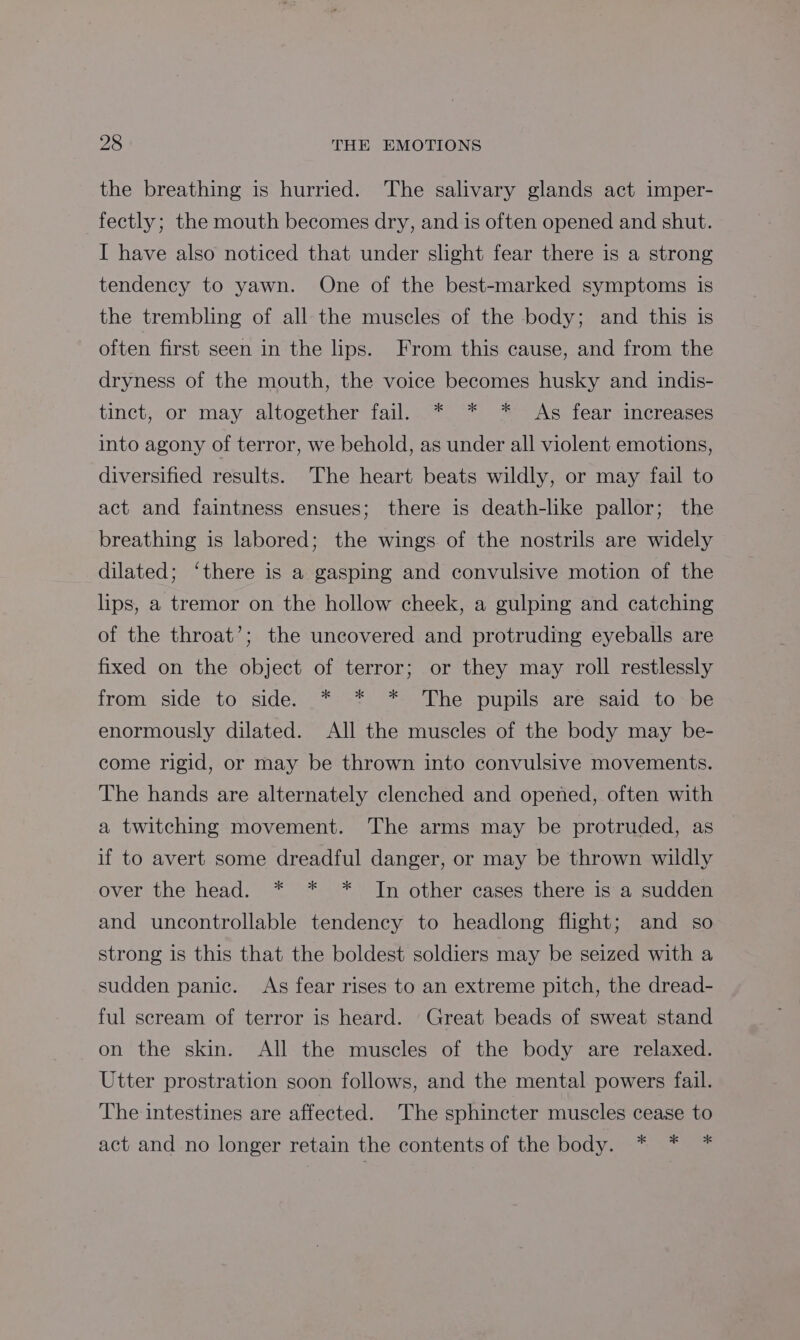 the breathing is hurried. The salivary glands act imper- fectly; the mouth becomes dry, and is often opened and shut. I have also noticed that under slight fear there is a strong tendency to yawn. One of the best-marked symptoms is the trembling of all- the muscles of the body; and this is often first seen in the lips. From this cause, and from the dryness of the mouth, the voice becomes husky and indis- tinct, or may altogether fail. * * * As fear increases into agony of terror, we behold, as under all violent emotions, diversified results. The heart beats wildly, or may fail to act and faintness ensues; there is death-like pallor; the breathing is labored; the wings of the nostrils are widely dilated; ‘there is a gasping and convulsive motion of the lips, a tremor on the hollow cheek, a gulping and catching of the throat’; the uncovered and protruding eyeballs are fixed on the object of terror; or they may roll restlessly from side to side. * * * The pupils are said to be enormously dilated. All the muscles of the body may be- come rigid, or may be thrown into convulsive movements. The hands are alternately clenched and opened, often with a twitching movement. The arms may be protruded, as if to avert some dreadful danger, or may be thrown wildly over the head. * * * In other cases there is a sudden and uncontrollable tendency to headlong flight; and so strong is this that the boldest soldiers may be seized with a sudden panic. As fear rises to an extreme pitch, the dread- ful scream of terror is heard. Great beads of sweat stand on the skin. All the muscles of the body are relaxed. Utter prostration soon follows, and the mental powers fail. The intestines are affected. The sphincter muscles cease to act and no longer retain the contents of the body. * * *