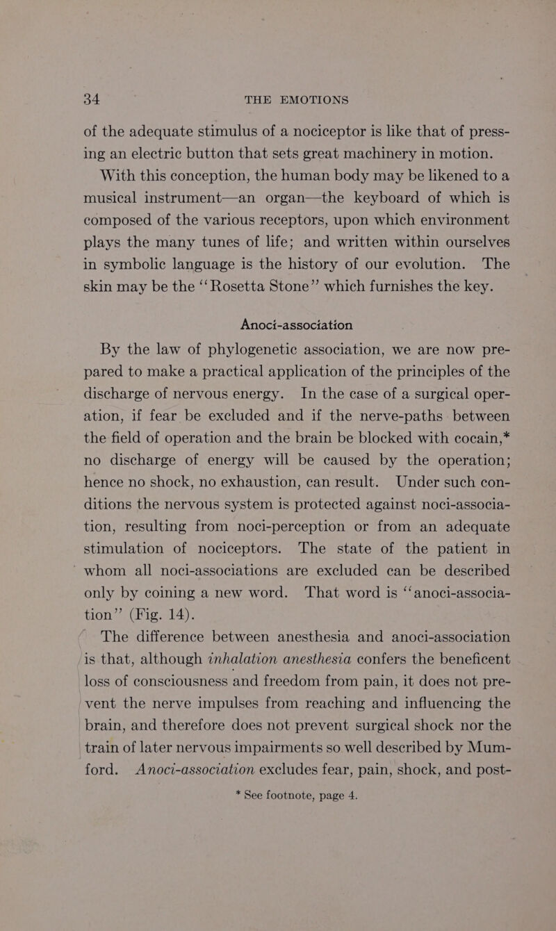 of the adequate stimulus of a nociceptor is like that of press- ing an electric button that sets great machinery in motion. With this conception, the human body may be likened to a musical instrument—an organ—the keyboard of which is composed of the various receptors, upon which environment plays the many tunes of life; and written within ourselves in symbolic language is the history of our evolution. The skin may be the “‘ Rosetta Stone”’ which furnishes the key. Anoci-association By the law of phylogenetic association, we are now pre- pared to make a practical application of the principles of the discharge of nervous energy. In the case of a surgical oper- ation, if fear be excluded and if the nerve-paths between the field of operation and the brain be blocked with cocain,* no discharge of energy will be caused by the operation; hence no shock, no exhaustion, can result. Under such con- ditions the nervous system is protected against noci-associa- tion, resulting from noci-perception or from an adequate stimulation of nociceptors. The state of the patient in whom all noci-associations are excluded can be described only by coining a new word. That word is ‘‘anoci-associa- tion” (Fig. 14). The difference between anesthesia and anoci-association is that, although inhalation anesthesia confers the beneficent loss of consciousness and freedom from pain, it does not pre- vent the nerve impulses from reaching and influencing the brain, and therefore does not prevent surgical shock nor the train of later nervous impairments so well described by Mum- ford. Anoci-association excludes fear, pain, shock, and post-