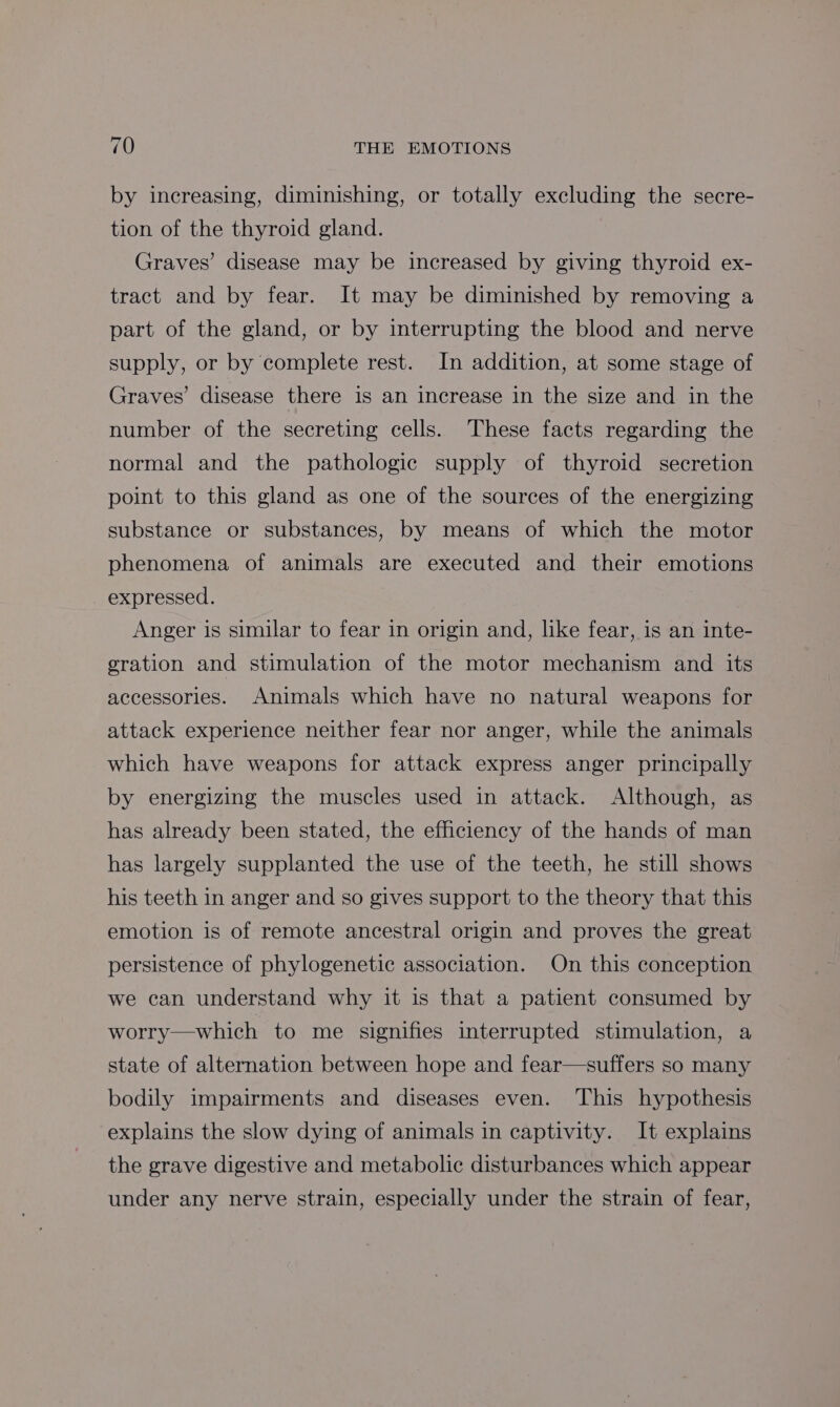 by increasing, diminishing, or totally excluding the secre- tion of the thyroid gland. Graves’ disease may be increased by giving thyroid ex- tract and by fear. It may be diminished by removing a part of the gland, or by interrupting the blood and nerve supply, or by complete rest. In addition, at some stage of Graves’ disease there is an increase in the size and in the number of the secreting cells. These facts regarding the normal and the pathologic supply of thyroid secretion point to this gland as one of the sources of the energizing substance or substances, by means of which the motor phenomena of animals are executed and their emotions expressed. Anger is similar to fear in origin and, like fear, is an inte- gration and stimulation of the motor mechanism and its accessories. Animals which have no natural weapons for attack experience neither fear nor anger, while the animals which have weapons for attack express anger principally by energizing the muscles used in attack. Although, as has already been stated, the efficiency of the hands of man has largely supplanted the use of the teeth, he still shows his teeth in anger and so gives support to the theory that this emotion is of remote ancestral origin and proves the great persistence of phylogenetic association. On this conception we can understand why it is that a patient consumed by worry—which to me signifies interrupted stimulation, a state of alternation between hope and fear—suffers so many bodily impairments and diseases even. This hypothesis explains the slow dying of animals in captivity. It explains the grave digestive and metabolic disturbances which appear under any nerve strain, especially under the strain of fear,