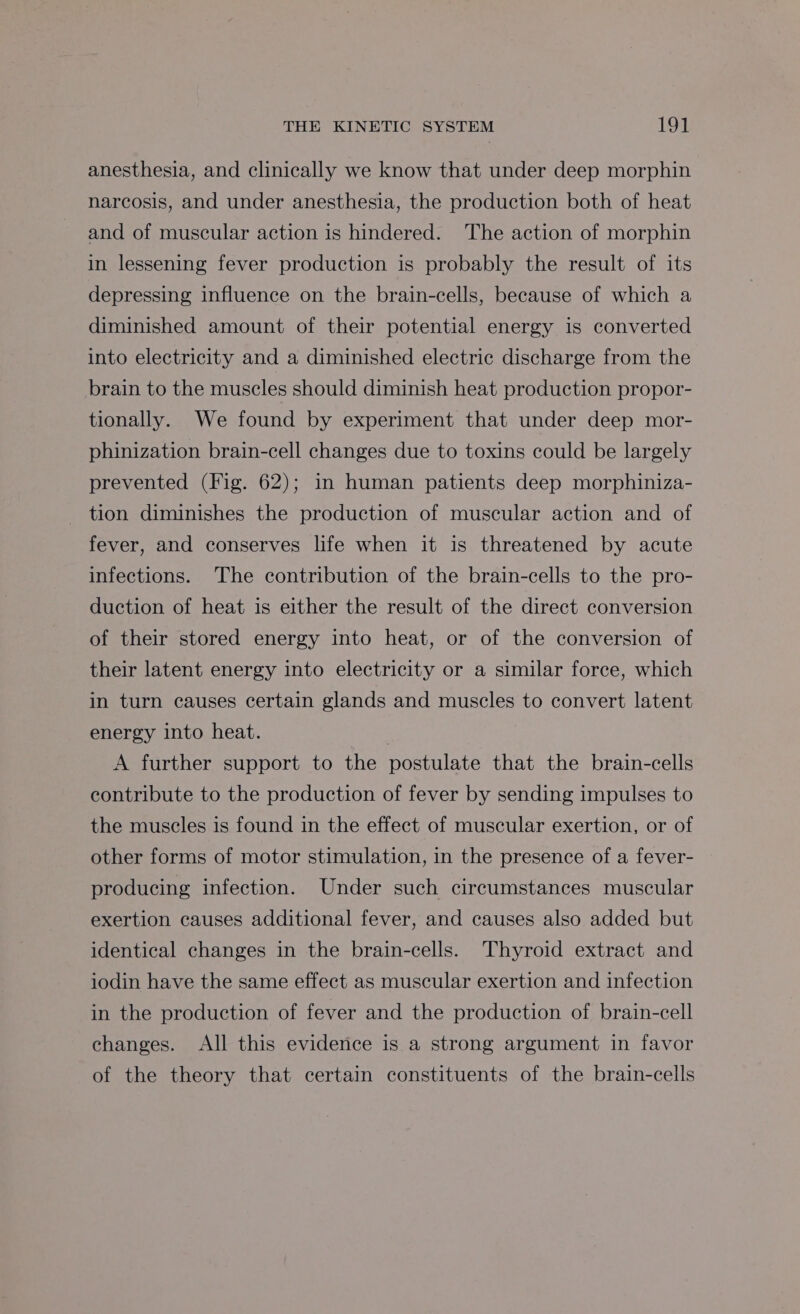 anesthesia, and clinically we know that under deep morphin narcosis, and under anesthesia, the production both of heat and of muscular action is hindered. The action of morphin in lessening fever production is probably the result of its depressing influence on the brain-cells, because of which a diminished amount of their potential energy is converted into electricity and a diminished electric discharge from the brain to the muscles should diminish heat production propor- tionally. We found by experiment that under deep mor- phinization brain-cell changes due to toxins could be largely prevented (Fig. 62); in human patients deep morphiniza- tion diminishes the production of muscular action and of fever, and conserves life when it is threatened by acute infections. The contribution of the brain-cells to the pro- duction of heat is either the result of the direct conversion of their stored energy into heat, or of the conversion of their latent energy into electricity or a similar force, which in turn causes certain glands and muscles to convert latent energy into heat. A further support to the postulate that the brain-cells contribute to the production of fever by sending impulses to the muscles is found in the effect of muscular exertion, or of other forms of motor stimulation, in the presence of a fever- producing infection. Under such circumstances muscular exertion causes additional fever, and causes also added but identical changes in the brain-cells. Thyroid extract and iodin have the same effect as muscular exertion and infection in the production of fever and the production of brain-cell changes. All this evidence is a strong argument in favor of the theory that certain constituents of the brain-cells
