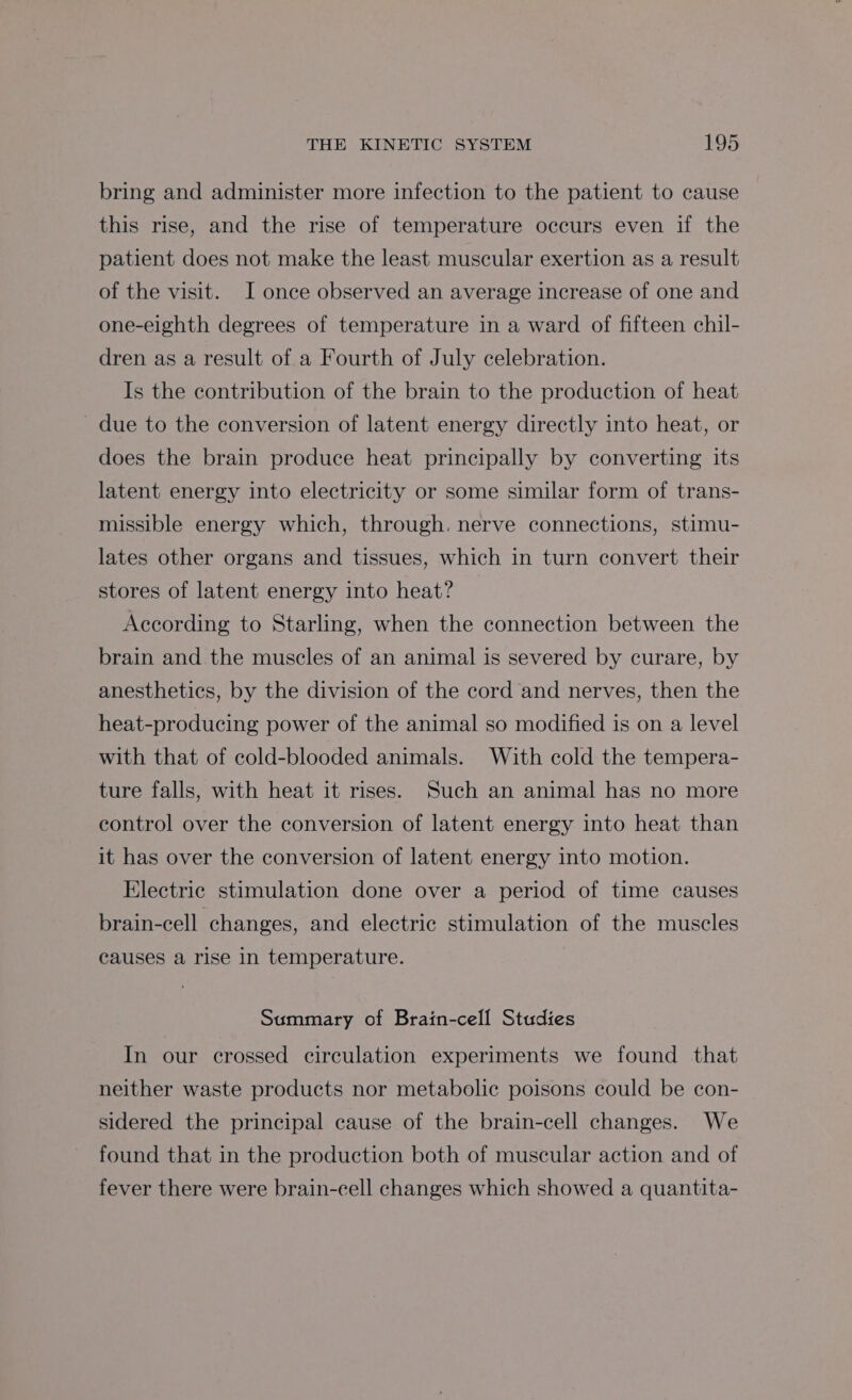 bring and administer more infection to the patient to cause this rise, and the rise of temperature occurs even if the patient does not make the least muscular exertion as a result of the visit. I once observed an average increase of one and one-eighth degrees of temperature in a ward of fifteen chil- dren as a result of a Fourth of July celebration. Is the contribution of the brain to the production of heat due to the conversion of latent energy directly into heat, or does the brain produce heat principally by converting its latent energy into electricity or some similar form of trans- missible energy which, through. nerve connections, stimu- lates other organs and tissues, which in turn convert their stores of latent energy into heat? According to Starling, when the connection between the brain and the muscles of an animal is severed by curare, by anesthetics, by the division of the cord and nerves, then the heat-producing power of the animal so modified is on a level with that of cold-blooded animals. With cold the tempera- ture falls, with heat it rises. Such an animal has no more control over the conversion of latent energy into heat than it has over the conversion of latent energy into motion. Electric stimulation done over a period of time causes brain-cell changes, and electric stimulation of the muscles causes a rise in temperature. Summary of Brain-cell Studies In our crossed circulation experiments we found that neither waste products nor metabolic poisons could be con- sidered the principal cause of the brain-cell changes. We found that in the production both of muscular action and of fever there were brain-cell changes which showed a quantita-