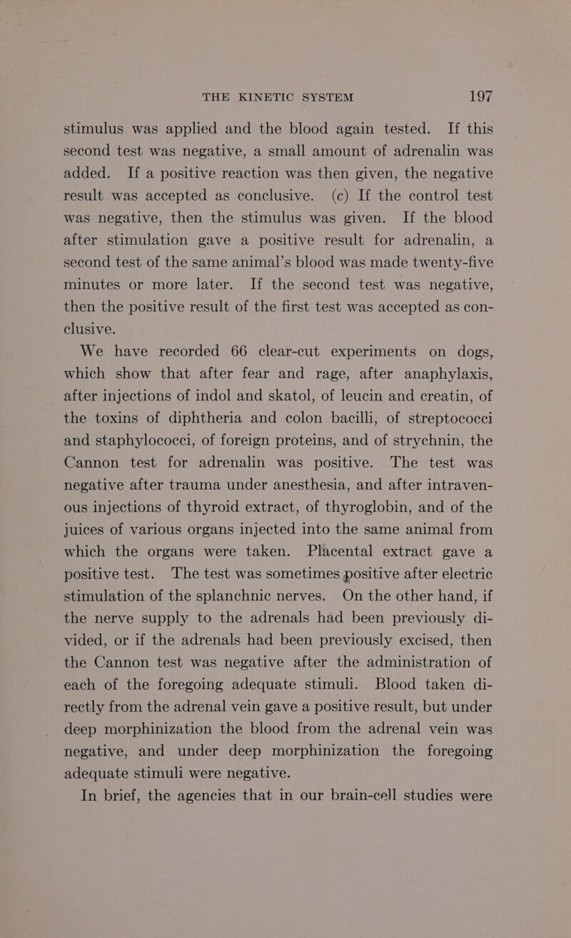 stimulus was applied and the blood again tested. If this second test was negative, a small amount of adrenalin was added. If a positive reaction was then given, the negative result was accepted as conclusive. (c) If the control test was negative, then the stimulus was given. If the blood after stimulation gave a positive result for adrenalin, a second test of the same animal’s blood was made twenty-five minutes or more later. If the second test was negative, then the positive result of the first test was accepted as con- clusive. We have recorded 66 clear-cut experiments on dogs, which show that after fear and rage, after anaphylaxis, after injections of indol and skatol, of leucin and creatin, of the toxins of diphtheria and colon bacilli, of streptococci and staphylococci, of foreign proteins, and of strychnin, the Cannon test for adrenalin was positive. The test was negative after trauma under anesthesia, and after intraven- ous injections of thyroid extract, of thyroglobin, and of the juices of various organs injected into the same animal from which the organs were taken. Placental extract gave a positive test. ‘The test was sometimes positive after electric stimulation of the splanchnic nerves. On the other hand, if the nerve supply to the adrenals had been previously di- vided, or if the adrenals had been previously excised, then the Cannon test was negative after the administration of each of the foregoing adequate stimuli. Blood taken di- rectly from the adrenal vein gave a positive result, but under deep morphinization the blood from the adrenal vein was negative, and under deep morphinization the foregoing adequate stimuli were negative. In brief, the agencies that in our brain-ce]l studies were