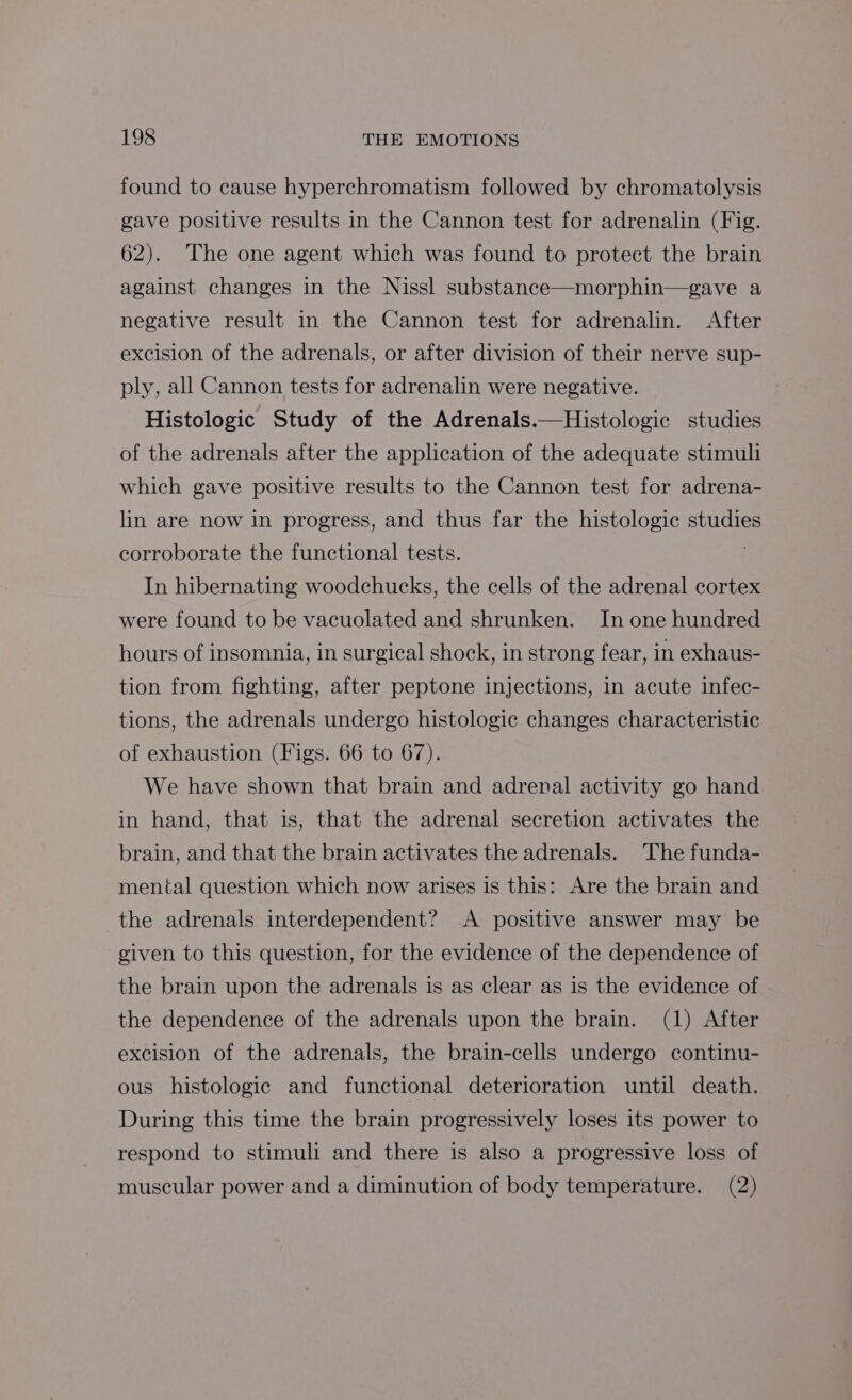 found to cause hyperchromatism followed by chromatolysis gave positive results in the Cannon test for adrenalin (Fig. 62). The one agent which was found to protect the brain against changes in the Nissl substance—morphin—gave a negative result in the Cannon test for adrenalin. After excision of the adrenals, or after division of their nerve sup- ply, all Cannon tests for adrenalin were negative. Histologic Study of the Adrenals.—Histologic studies of the adrenals after the application of the adequate stimuli which gave positive results to the Cannon test for adrena- lin are now in progress, and thus far the histologic studies corroborate the functional tests. In hibernating woodchucks, the cells of the adrenal cortex were found to be vacuolated and shrunken. In one hundred hours of insomnia, in surgical shock, in strong fear, in exhaus- tion from fighting, after peptone injections, in acute infec- tions, the adrenals undergo histologic changes characteristic of exhaustion (Figs. 66 to 67). We have shown that brain and adrenal activity go hand in hand, that is, that the adrenal secretion activates the brain, and that the brain activates the adrenals. The funda- mental question which now arises is this: Are the brain and the adrenals interdependent? A positive answer may be given to this question, for the evidence of the dependence of the brain upon the adrenals is as clear as is the evidence of the dependence of the adrenals upon the brain. (1) After excision of the adrenals, the brain-cells undergo continu- ous histologic and functional deterioration until death. During this time the brain progressively loses its power to respond to stimuli and there is also a progressive loss of muscular power and a diminution of body temperature. (2)