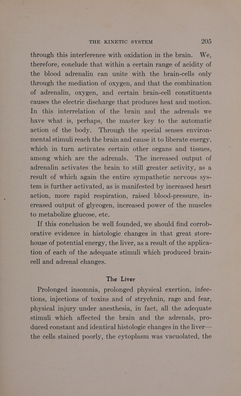 through this interference with oxidation in the brain. We, therefore, conclude that within a certain range of acidity of the blood adrenalin can unite with the brain-cells only through the mediation of oxygen, and that the combination of adrenalin, oxygen, and certain brain-cell constituents causes the electric discharge that produces heat and motion. In this interrelation of the brain and the adrenals we have what is, perhaps, the master key to the automatic action of the body. Through the special senses environ- mental stimuli reach the brain and cause it to liberate energy, which in turn activates certain other organs and tissues, among which are the adrenals. The increased output of adrenalin activates the brain to still greater activity, as a result of which again the entire sympathetic nervous sys- tem is further activated, as is manifested by increased heart action, more rapid respiration, raised blood-pressure, in- creased output of glycogen, increased power of the muscles to metabolize glucose, ete. If this conclusion be well founded, we should find corrob- orative evidence in histologic changes in that great store- house of potential energy, the liver, as a result of the applica- tion of each of the adequate stimuli which produced brain- cell and adrenal changes. The Liver Prolonged insomnia, prolonged physical exertion, infec- tions, injections of toxins and of strychnin, rage and fear, physical injury under anesthesia, in fact, all the adequate stimuli which affected the brain and the adrenals, pro- duced constant and identical histologic changes in the liver— the cells stained poorly, the cytoplasm was vacuolated, the