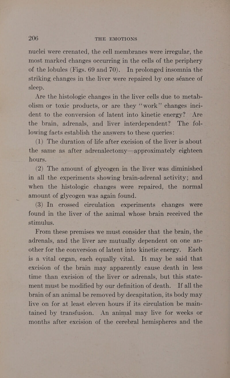 nuclei were crenated, the cell membranes were irregular, the most marked changes occurring in the cells of the periphery of the lobules (Figs. 69 and 70). In prolonged insomnia the striking changes in the liver were repaired by one séance of sleep. Are the histologic changes in the liver cells due to metab- olism or toxic products, or are they ‘“‘work”’ changes inci- dent to the conversion of latent into kinetic energy? Are the brain, adrenals, and liver interdependent? ‘The fol- lowing facts establish the answers to these queries: (1) The duration of life after excision of the liver is about the same as after adrenalectomy—approximately eighteen hours. (2) The amount of glycogen in the liver was diminished in all the experiments showing brain-adrenal activity; and when the histologic changes were repaired, the normal amount of glycogen was again found. (3) In crossed circulation experiments changes were found in the liver of the animal whose brain received the stimulus. From these premises we must consider that the brain, the adrenals, and the liver are mutually dependent on one an- other for the conversion of latent into kinetic energy. Each is a vital organ, each equally vital. It may be said that excision of the brain may apparently cause death in less time than excision of the liver or adrenals, but this state- ment must be modified by our definition of death. If all the brain of an animal be removed by decapitation, its body may live on for at least eleven hours if its circulation be main- tained by transfusion. An animal may live for weeks or months after excision of the cerebral hemispheres and the