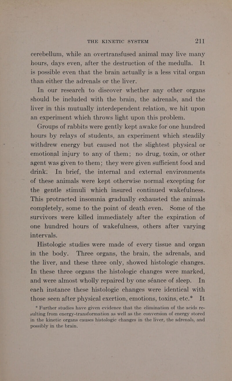 cerebellum, while an overtransfused animal may live many hours, days even, after the destruction of the medulla. It is possible even that the brain actually is a less vital organ than either the adrenals or the liver. In our research to discover whether any other organs should be included with the brain, the adrenals, and the liver in this mutually interdependent relation, we hit upon an experiment which throws light upon this problem. Groups of rabbits were gently kept awake for one hundred hours by relays of students, an experiment which steadily withdrew energy but caused not the slightest physical or emotional injury to any of them; no drug, toxin, or other agent was given to them; they were given sufficient food and drink. In brief, the internal and external environments of these animals were kept otherwise normal excepting for the gentle stimuli which insured continued wakefulness. This protracted insomnia gradually exhausted the animals completely, some to the point of death even. Some of the survivors were killed immediately after the expiration of one hundred hours of wakefulness, others after varying intervals. | Histologic studies were made of every tissue and organ in the body. Three organs, the brain, the adrenals, and the liver, and these three only, showed histologic changes. In these three organs the histologic changes were marked, and were almost wholly repaired by one séance of sleep. In each instance these histologic changes were identical with those seen after physical exertion, emotions, toxins, ete.* It * Further studies have given evidence that the elimination of the acids re- sulting from energy-transformation as well as the conversion of energy stored in the kinetic organs causes histologic changes in the liver, the adrenals, and possibly in the brain.