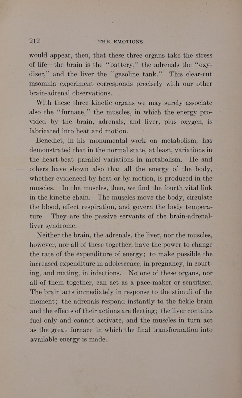 would appear, then, that these three organs take the stress of life—the brain is the ‘‘battery,’’ the adrenals the ‘‘oxy- dizer,’ and the liver the ‘‘gasoline tank.” This clear-cut insomnia experiment corresponds precisely with our other brain-adrenal observations. With these three kinetic organs we may surely associate also the ‘‘furnace,’’ the muscles, in which the energy pro- vided by the brain, adrenals, and liver, plus oxygen, is fabricated into heat and motion. Benedict, in his monumental work on metabolism, has demonstrated that in the normal state, at least, variations in the heart-beat parallel variations in metabolism. He and others have shown also that all the energy of the body, whether evidenced by heat or by motion, is produced in the muscles. In the muscles, then, we find the fourth vital link in the kinetic chain. The muscles move the body, circulate the blood, effect respiration, and govern the body tempera- ture. They are the passive servants of the brain-adrenal- liver syndrome. Neither the brain, the adrenals, the liver, nor the muscles, however, nor all of these together, have the power to change the rate of the expenditure of energy; to make possible the increased expenditure in adolescence, in pregnancy, in court- ing, and mating, in infections. No one of these organs, nor all of them together, can act as a pace-maker or sensitizer. The brain acts immediately in response to the stimuli of the moment; the adrenals respond instantly to the fickle brain and the effects of their actions are fleeting; the liver contains fuel only and cannot activate, and the muscles in turn act as the great furnace in which the final transformation into available energy is made.