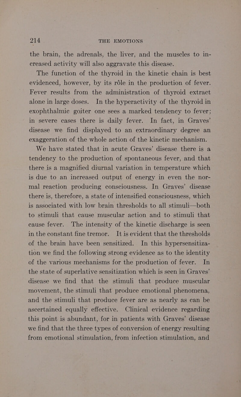the brain, the adrenals, the liver, and the muscles to in- creased activity will also aggravate this disease. The function of the thyroid in the kinetic chain is best evidenced, however, by its role in the production of fever. Fever results from the administration of thyroid extract alone in large doses. In the hyperactivity of the thyroid in exophthalmic goiter one sees a marked tendency to fever; in severe cases there is daily fever. In fact, in Graves’ disease we find displayed to an extraordinary degree an exaggeration of the whole action of the kinetic mechanism. We have stated that in acute Graves’ disease there is a tendency to the production of spontaneous fever, and that there is a magnified diurnal variation in temperature which is due to an increased output of energy in even the nor- mal reaction producing consciousness. In Graves’ disease there is, therefore, a state of intensified consciousness, which is associated with low brain thresholds to all stimuli—both to stimuli that cause muscular action and to stimuli that cause fever. ‘The intensity of the kinetic discharge is seen in the constant fine tremor. It is evident that the thresholds of the brain have been sensitized. In this hypersensitiza- tion we find the following strong evidence as to the identity of the various mechanisms for the production of fever. In the state of superlative sensitization which is seen in Graves’ disease we find that the stimuli that produce muscular movement, the stimuli that produce emotional phenomena, and the stimuli that produce fever are as nearly as can be ascertained equally effective. Clinical evidence regarding this point is abundant, for in patients with Graves’ disease we find that the three types of conversion of energy resulting from emotional stimulation, from infection stimulation, and