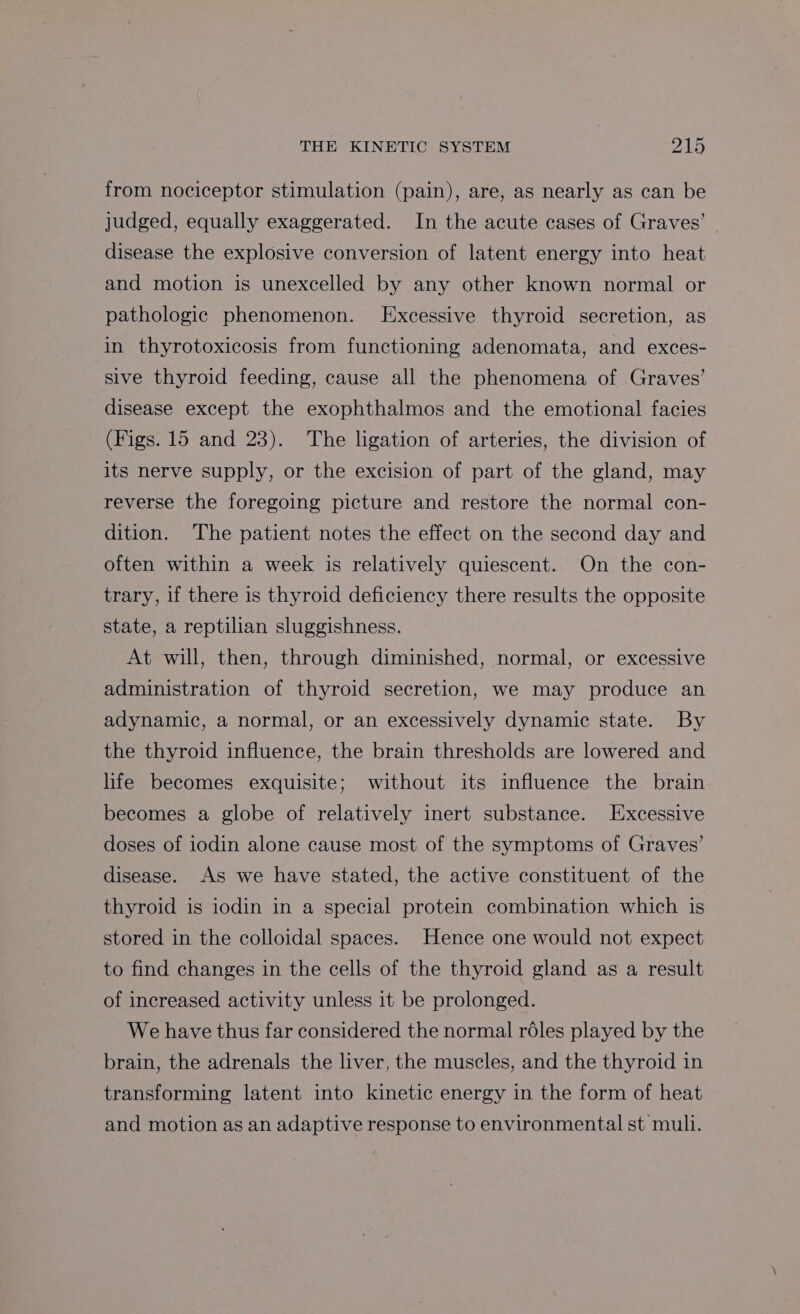 from nociceptor stimulation (pain), are, as nearly as can be judged, equally exaggerated. In the acute cases of Graves’ disease the explosive conversion of latent energy into heat and motion is unexcelled by any other known normal or pathologic phenomenon. Excessive thyroid secretion, as in thyrotoxicosis from functioning adenomata, and exces- sive thyroid feeding, cause all the phenomena of Graves’ disease except the exophthalmos and the emotional facies (Figs. 15 and 23). The ligation of arteries, the division of its nerve supply, or the excision of part of the gland, may reverse the foregoing picture and restore the normal con- dition. The patient notes the effect on the second day and often within a week is relatively quiescent. On the con- trary, if there is thyroid deficiency there results the opposite state, a reptilian sluggishness. At will, then, through diminished, normal, or excessive administration of thyroid secretion, we may produce an adynamic, a normal, or an excessively dynamic state. By the thyroid influence, the brain thresholds are lowered and life becomes exquisite; without its influence the brain becomes a globe of relatively inert substance. Excessive doses of iodin alone cause most of the symptoms of Graves’ disease. As we have stated, the active constituent of the thyroid is iodin in a special protein combination which is stored in the colloidal spaces. Hence one would not expect to find changes in the cells of the thyroid gland as a result of increased activity unless it be prolonged. We have thus far considered the normal réles played by the brain, the adrenals the liver, the muscles, and the thyroid in transforming latent into kinetic energy in the form of heat and motion as an adaptive response to environmental st mull.