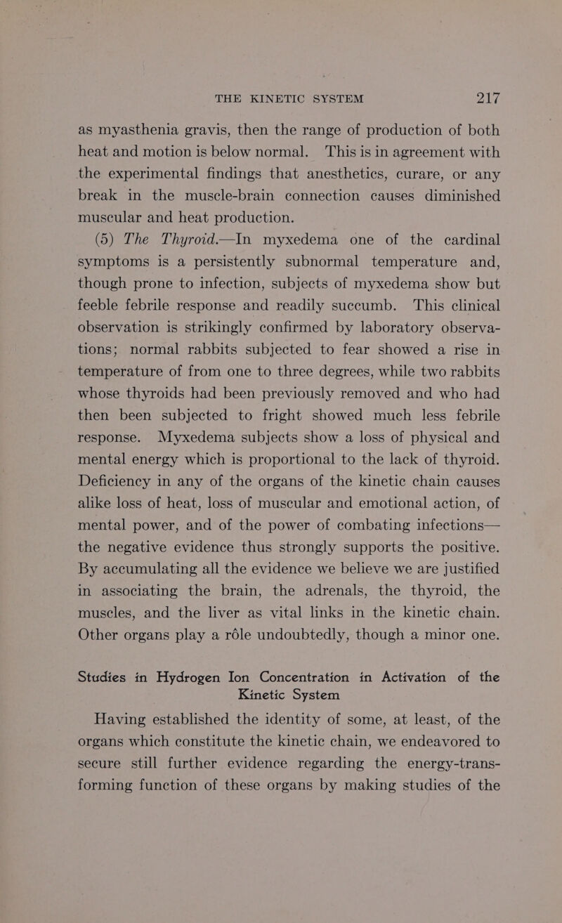 as myasthenia gravis, then the range of production of both heat and motion is below normal. This is in agreement with the experimental findings that anesthetics, curare, or any break in the muscle-brain connection causes diminished muscular and heat production. (5) The Thyroid.—In myxedema one of the cardinal symptoms is a persistently subnormal temperature and, though prone to infection, subjects of myxedema show but feeble febrile response and readily succumb. ‘This clinical observation is strikingly confirmed by laboratory observa- tions; normal rabbits subjected to fear showed a rise in temperature of from one to three degrees, while two rabbits whose thyroids had been previously removed and who had then been subjected to fright showed much less febrile response. Myxedema subjects show a loss of physical and mental energy which is proportional to the lack of thyroid. Deficiency in any of the organs of the kinetic chain causes alike loss of heat, loss of muscular and emotional action, of mental power, and of the power of combating infections— the negative evidence thus strongly supports the positive. By accumulating all the evidence we believe we are justified in associating the brain, the adrenals, the thyroid, the muscles, and the liver as vital links in the kinetic chain. Other organs play a rdle undoubtedly, though a minor one. Studies in Hydrogen Ion Concentration in Activation of the Kinetic System Having established the identity of some, at least, of the organs which constitute the kinetic chain, we endeavored to secure still further evidence regarding the energy-trans- forming function of these organs by making studies of the