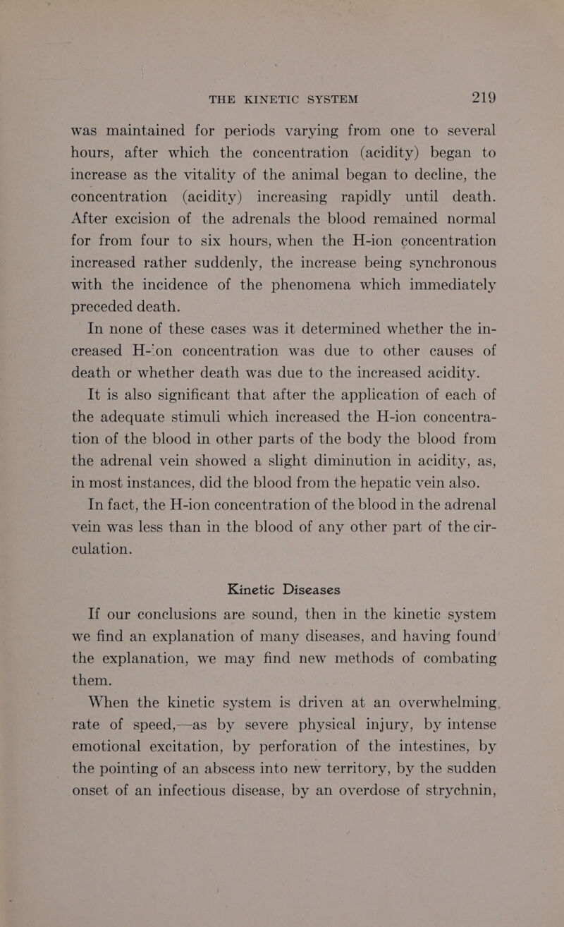 was maintained for periods varying from one to several hours, after which the concentration (acidity) began to increase as the vitality of the animal began to decline, the concentration (acidity) increasing rapidly until death. After excision of the adrenals the blood remained normal for from four to six hours, when the H-ion concentration increased rather suddenly, the increase being synchronous with the incidence of the phenomena which immediately preceded death. In none of these cases was it determined whether the in- creased H-‘on concentration was due to other causes of death or whether death was due to the increased acidity. It is also significant that after the application of each of the adequate stimuli which increased the H-ion concentra- tion of the blood in other parts of the body the blood from the adrenal vein showed a slight diminution in acidity, as, in most instances, did the blood from the hepatic vein also. In fact, the H-ion concentration of the blood in the adrenal vein was less than in the blood of any other part of the cir- culation. Kinetic Diseases If our conclusions are sound, then in the kinetic system we find an explanation of many diseases, and having found’ the explanation, we may find new methods of combating them. When the kinetic system is driven at an overwhelming. rate of speed,—as by severe physical injury, by intense emotional excitation, by perforation of the intestines, by the pointing of an abscess into new territory, by the sudden onset of an infectious disease, by an overdose of strychnin,