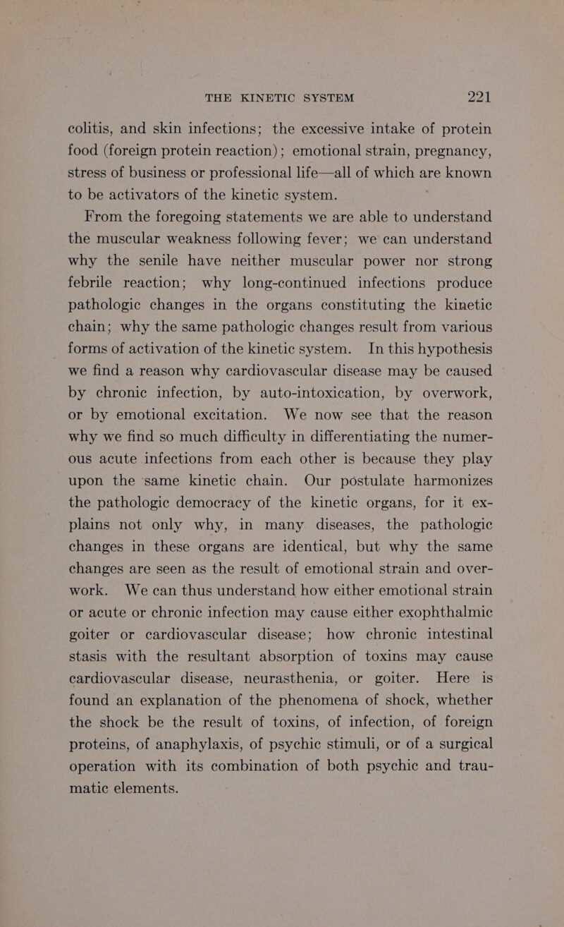 colitis, and skin infections; the excessive intake of protein food (foreign protein reaction); emotional strain, pregnancy, stress of business or professional life—all of which are known to be activators of the kinetic system. . From the foregoing statements we are able to understand the muscular weakness following fever; we can understand why the senile have neither muscular power nor strong febrile reaction; why long-continued infections produce pathologic changes in the organs constituting the kinetic chain; why the same pathologic changes result from various forms of activation of the kinetic system. In this hypothesis we find a reason why cardiovascular disease may be caused by chronic infection, by auto-intoxication, by overwork, or by emotional excitation. We now see that the reason why we find so much difficulty in differentiating the numer- ous acute infections from each other is because they play upon the ‘same kinetic chain. Our postulate harmonizes the pathologic democracy of the kinetic organs, for it ex- plains not only why, in many diseases, the pathologic changes in these organs are identical, but why the same changes are seen as the result of emotional strain and over- work. We can thus understand how either emotional strain or acute or chronic infection may cause either exophthalmic goiter or cardiovascular disease; how chronic intestinal stasis with the resultant absorption of toxins may cause cardiovascular disease, neurasthenia, or goiter. Here is found an explanation of the phenomena of shock, whether the shock be the result of toxins, of infection, of foreign proteins, of anaphylaxis, of psychic stimuli, or of a surgical operation with its combination of both psychic and trau- matic elements.