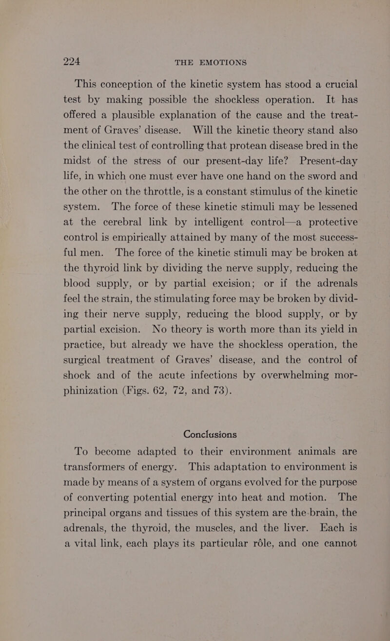This conception of the kinetic system has stood a crucial test by making possible the shockless operation. It has offered a plausible explanation of the cause and the treat- ment of Graves’ disease. Will the kinetic theory stand also the clinical test of controlling that protean disease bred in the midst of the stress of our present-day life? Present-day life, in which one must ever have one hand on the sword and the other on the throttle, is a constant stimulus of the kinetic system. ‘The force of these kinetic stimuli may be lessened at the cerebral link by intelligent control—a protective control is empirically attained by many of the most success- ful men. The force of the kinetic stimuli may be broken at the thyroid link by dividing the nerve supply, reducing the blood supply, or by partial excision; or if the adrenals feel the strain, the stimulating force may be broken by divid- ing their nerve supply, reducing the blood supply, or by partial excision. No theory is worth more than its yield in practice, but already we have the shockless operation, the surgical treatment of Graves’ disease, and the control of shock and of the acute infections by overwhelming mor- phinization (Figs. 62, 72, and 73). Conclusions To become adapted to their environment animals are transformers of energy. This adaptation to environment is made by means of a system of organs evolved for the purpose of converting potential energy into heat and motion. The principal organs and tissues of this system are the-brain, the adrenals, the thyroid, the muscles, and the liver. [Each is a vital link, each plays its particular role, and one cannot
