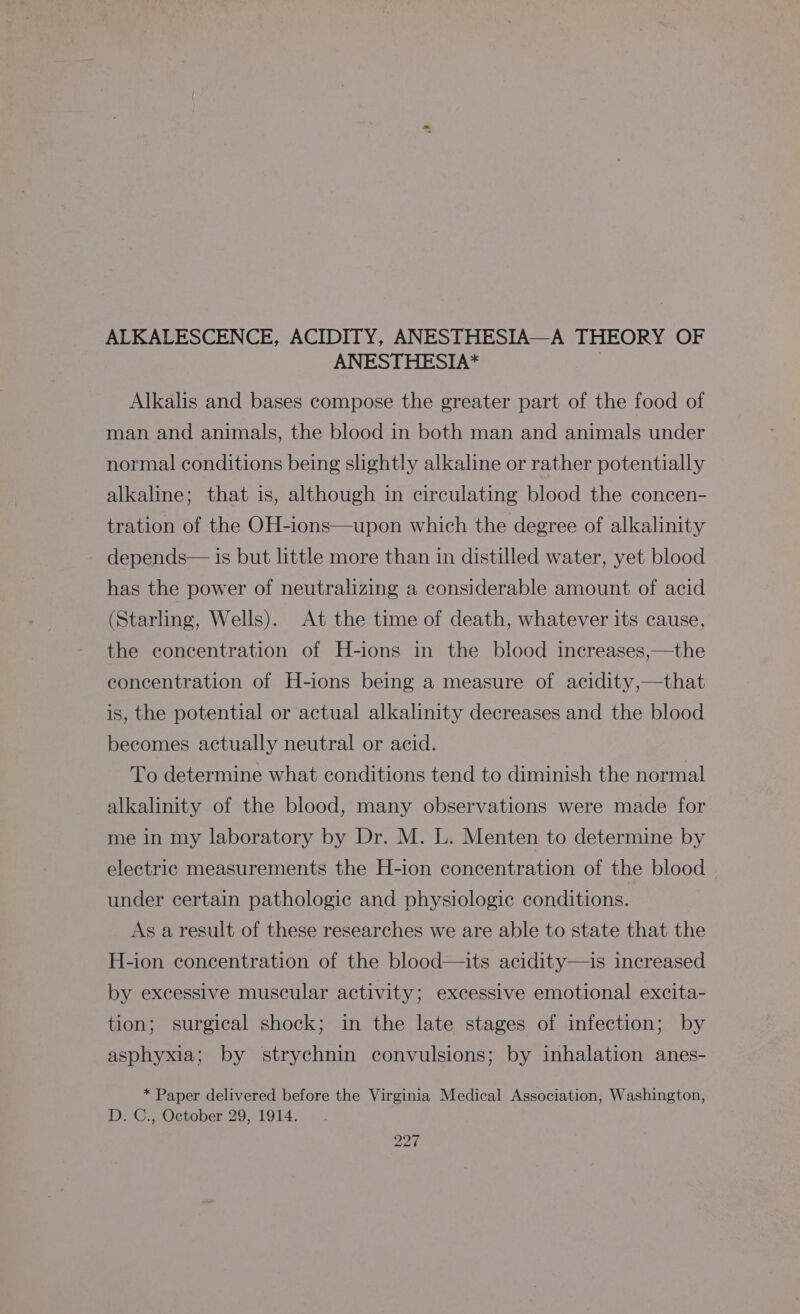 ALKALESCENCE, ACIDITY, ANESTHESIA—A THEORY OF ANESTHESIA* | Alkalis and bases compose the greater part of the food of man and animals, the blood in both man and animals under normal conditions being slightly alkaline or rather potentially alkaline; that is, although in circulating blood the concen- tration of the OH-ions—upon which the degree of alkalinity depends— is but little more than in distilled water, yet blood has the power of neutralizing a considerable amount of acid (Starling, Wells). At the time of death, whatever its cause, the concentration of H-ions in the blood increases,—the concentration of H-ions being a measure of acidity,—that is, the potential or actual alkalinity decreases and the blood becomes actually neutral or acid. To determine what conditions tend to diminish the normal alkalinity of the blood, many observations were made for me in my laboratory by Dr. M. L. Menten to determine by electric measurements the H-ion concentration of the blood under certain pathologic and physiologic conditions. As a result of these researches we are able to state that the H-ion concentration of the blood—its acidity—is increased by excessive muscular activity; excessive emotional excita- tion; surgical shock; in the late stages of infection; by asphyxia; by strychnin convulsions; by inhalation anes- * Paper delivered before the Virginia Medical Association, Washington, D. C., October 29, 1914.