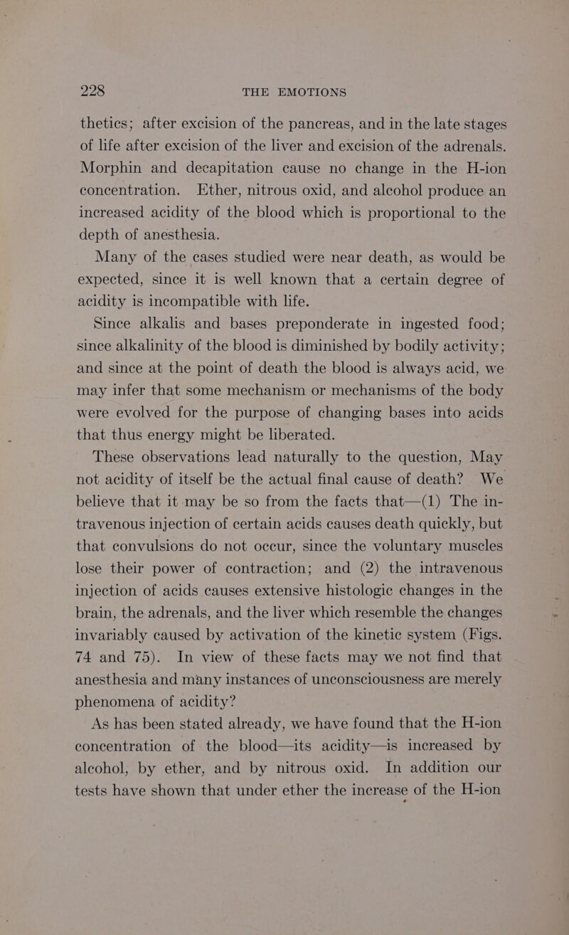 thetics; after excision of the pancreas, and in the late stages of life after excision of the liver and excision of the adrenals. Morphin and decapitation cause no change in the H-ion concentration. Ether, nitrous oxid, and alcohol produce an increased acidity of the blood which is proportional to the depth of anesthesia. Many of the cases studied were near death, as would be expected, since it is well known that a certain degree of acidity 1s incompatible with life. Since alkalis and bases preponderate in ingested food; since alkalinity of the blood is diminished by bodily activity; and since at the point of death the blood is always acid, we may infer that some mechanism or mechanisms of the body were evolved for the purpose of changing bases into acids that thus energy might be liberated. These observations lead naturally to the question, May not acidity of itself be the actual final cause of death? We believe that it may be so from the facts that—(1) The in- travenous injection of certain acids causes death quickly, but that convulsions do not occur, since the voluntary muscles lose their power of contraction; and (2) the intravenous injection of acids causes extensive histologic changes in the brain, the adrenals, and the liver which resemble the changes invariably caused by activation of the kinetic system (Figs. 74 and 75). In view of these facts may we not find that anesthesia and many instances of unconsciousness are merely phenomena of acidity? As has been stated already, we have found that the H-ion concentration of the blood—its acidity—is increased by aleohol, by ether, and by nitrous oxid. In addition our tests have shown that under ether the increase of the H-ion