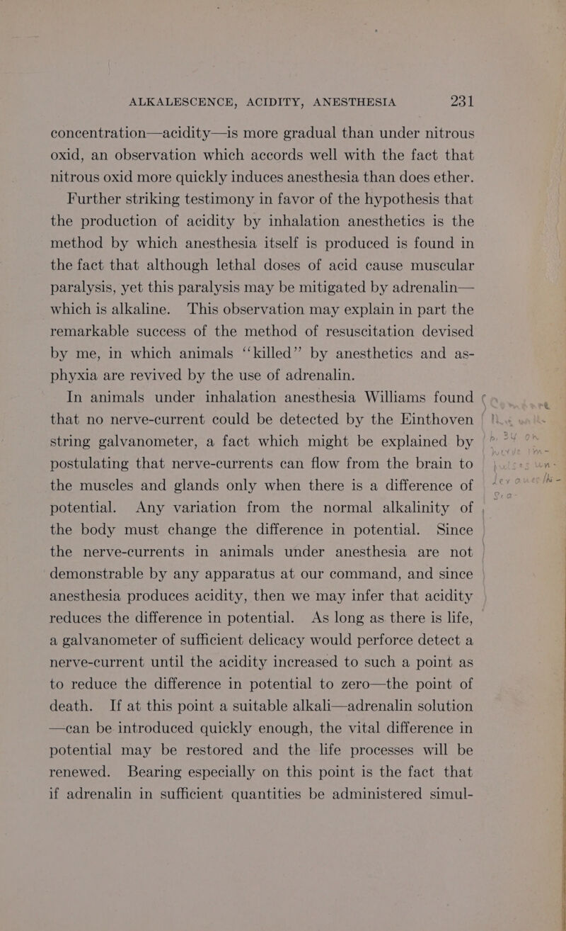 concentration—acidity—is more gradual than under nitrous oxid, an observation which accords well with the fact that nitrous oxid more quickly induces anesthesia than does ether. Further striking testimony in favor of the hypothesis that the production of acidity by inhalation anesthetics is the method by which anesthesia itself is produced is found in the fact that although lethal doses of acid cause muscular paralysis, yet this paralysis may be mitigated by adrenalin— which is alkaline. This observation may explain in part the remarkable success of the method of resuscitation devised by me, in which animals ‘‘killed”’ by anesthetics and as- phyxia are revived by the use of adrenalin. that no nerve-current could be detected by the Einthoven string galvanometer, a fact which might be explained by postulating that nerve-currents can flow from the brain to the muscles and glands only when there is a difference of the body must change the difference in potential. Since demonstrable by any apparatus at our command, and since anesthesia produces acidity, then we may infer that acidity reduces the difference in potential. As long as there is life, a galvanometer of sufficient delicacy would perforce detect a nerve-current until the acidity increased to such a point as to reduce the difference in potential to zero—the point of death. If at this point a suitable alkali—adrenalin solution —can be introduced quickly enough, the vital difference in potential may be restored and the life processes will be renewed. Bearing especially on this point is the fact that if adrenalin in sufficient quantities be administered simul-