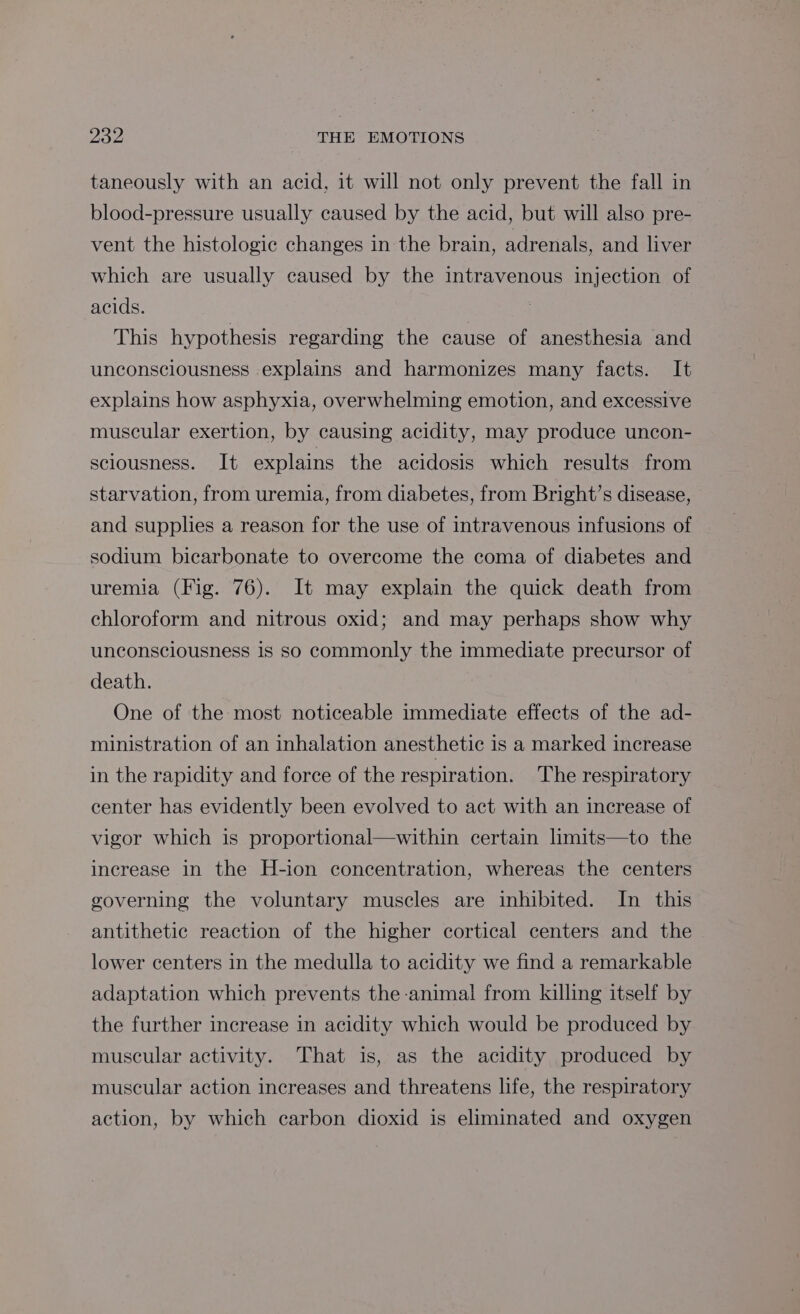 taneously with an acid, it will not only prevent the fall in blood-pressure usually caused by the acid, but will also pre- vent the histologic changes in the brain, adrenals, and liver which are usually caused by the intravenous injection of acids. | This hypothesis regarding the cause of anesthesia and unconsciousness explains and harmonizes many facts. It explains how asphyxia, overwhelming emotion, and excessive muscular exertion, by causing acidity, may produce uncon- sciousness. It explains the acidosis which results from starvation, from uremia, from diabetes, from Bright’s disease, and supplies a reason for the use of intravenous infusions of sodium bicarbonate to overcome the coma of diabetes and uremia (Fig. 76). It may explain the quick death from chloroform and nitrous oxid; and may perhaps show why unconsciousness is so commonly the immediate precursor of death. One of the most noticeable immediate effects of the ad- ministration of an inhalation anesthetic is a marked increase in the rapidity and force of the respiration. The respiratory center has evidently been evolved to act with an increase of vigor which is proportional—within certain limits—to the increase in the H-ion concentration, whereas the centers governing the voluntary muscles are inhibited. In this antithetic reaction of the higher cortical centers and the lower centers in the medulla to acidity we find a remarkable adaptation which prevents the animal from killing itself by the further increase in acidity which would be produced by muscular activity. That is, as the acidity produced by muscular action increases and threatens life, the respiratory action, by which carbon dioxid is eliminated and oxygen