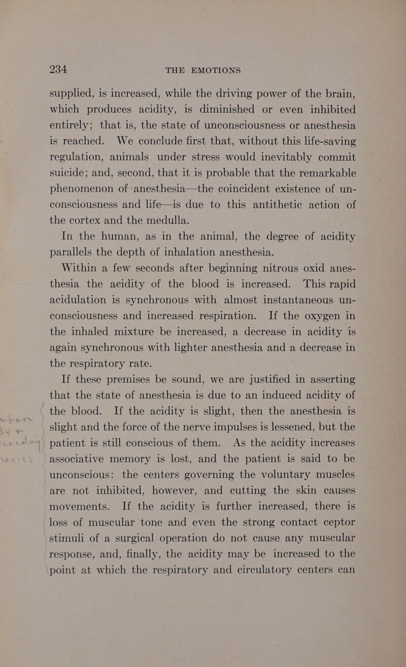 supplied, is increased, while the driving power of the brain, which produces acidity, is diminished or even inhibited entirely; that is, the state of unconsciousness or anesthesia is reached. We conclude first that, without this life-saving regulation, animals under stress would inevitably commit suicide; and, second, that it is probable that the remarkable phenomenon of anesthesia—the coincident existence of un- consciousness and life—is due to this antithetic action of the cortex and the medulla. In the human, as in the animal, the degree of acidity parallels the depth of inhalation anesthesia. Within a few seconds after beginning nitrous oxid anes- thesia the acidity of the blood is increased. This rapid acidulation is synchronous with almost instantaneous un- consciousness and increased respiration. If the oxygen in the inhaled mixture be increased, a decrease in acidity is again synchronous with lighter anesthesia and a decrease in the respiratory rate. If these premises be sound, we are justified in asserting that the state of anesthesia is due to an induced acidity of the blood. If the acidity is slight, then the anesthesia is slight and the force of the nerve impulses is lessened, but the patient is still conscious of them. As the acidity increases associative memory is lost, and the patient is said to be unconscious: the centers governing the voluntary muscles are not inhibited, however, and cutting the skin causes movements. If the acidity is further increased, there is loss of muscular tone and even the strong contact ceptor stimuli of a surgical operation do not cause any muscular response, and, finally, the acidity may be increased to the point at which the respiratory and circulatory centers can