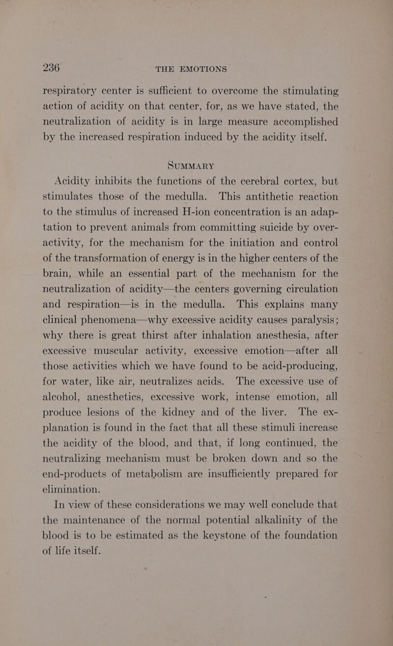 respiratory center is sufficient to overcome the stimulating action of acidity on that center, for, as we have stated, the neutralization of acidity is in large measure accomplished by the increased respiration induced by the acidity itself. SUMMARY Acidity inhibits the functions of the cerebral cortex, but stimulates those of the medulla. This antithetic reaction to the stimulus of increased H-ion concentration is an adap- tation to prevent animals from committing suicide by over- activity, for the mechanism for the initiation and control of the transformation of energy is in the higher centers of the brain, while an essential part of the mechanism for the neutralization of acidity—the centers governing circulation and respiration—is in the medulla. This explains many clinical phenomena—why excessive acidity causes paralysis; why there is great thirst after inhalation anesthesia, after excessive muscular activity, excessive emotion—after all those activities which we have found to be acid-producing, for water, like air, neutralizes acids. ‘The excessive use of aleohol, anesthetics, excessive work, intense emotion, all produce lesions of the kidney and of the liver. The ex- planation is found in the fact that all these stimuli increase the acidity of the blood, and that, if long continued, the neutralizing mechanism must be broken down and so the end-products of metabolism are insufficiently prepared for elimination. In view of these considerations we may well conclude that the maintenance of the normal potential alkalinity of the blood is to be estimated as the keystone of the foundation of life itself.