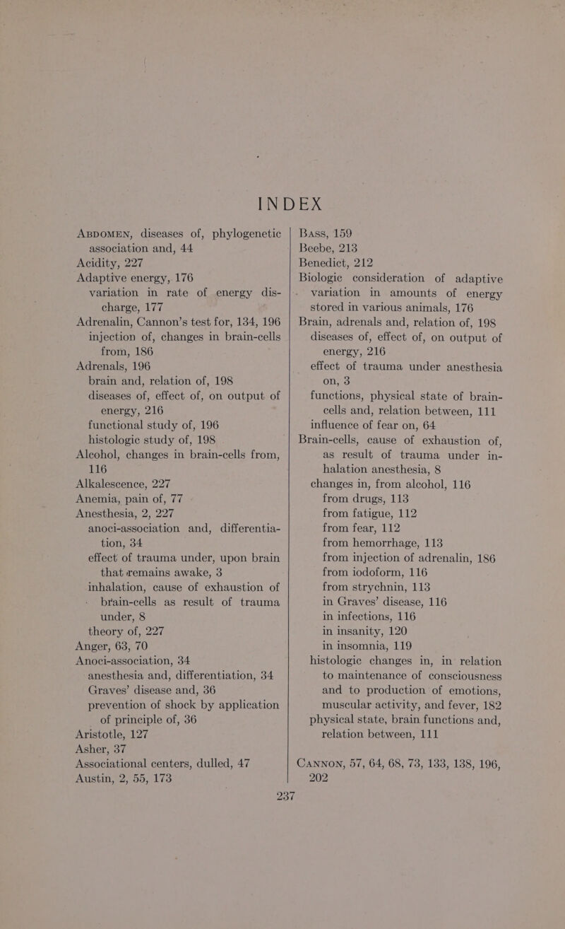 ABDOMEN, diseases of, phylogenetic association and, 44 Acidity, 227 Adaptive energy, 176 variation in rate of energy dis- charge, 177 Adrenalin, Cannon’s test for, 134, 196 injection of, changes in brain-cells from, 186 | Adrenals, 196 brain and, relation of, 198 diseases of, effect of, on output of energy, 216 functional study of, 196 histologic study of, 198 Alcohol, changes in brain-cells from, 116 Alkalescence, 227 Anemia, pain of, 77 Anesthesia, 2, 227 anoci-association and, differentia- tion, 34 effect of trauma under, upon brain that remains awake, 3 inhalation, cause of exhaustion of brain-cells as result of trauma under, 8 theory of, 227 Anger, 63, 70 Anoci-association, 34 anesthesia and, differentiation, 34 Graves’ disease and, 36 prevention of shock by application of principle of, 36 Aristotle, 127 Asher, 37 Associational centers, dulled, 47 Austin, 2, 55, 173 Bass, 159 Beebe, 213 Benedict, 212 Biologic consideration of adaptive variation in amounts of energy stored in various animals, 176 Brain, adrenals and, relation of, 198 diseases of, effect of, on output of energy, 216 effect of trauma under anesthesia on, 3 functions, physical state of brain- cells and, relation between, 111 influence of fear on, 64 Brain-cells, cause of exhaustion of, as result of trauma under in- halation anesthesia, 8 changes in, from alcohol, 116 from drugs, 113 from fatigue, 112 from fear, 112 from hemorrhage, 113 from injection of adrenalin, 186 from iodoform, 116 from strychnin, 113 in Graves’ disease, 116 in infections, 116 in insanity, 120 in insomnia, 119 histologic changes in, in relation to maintenance of consciousness and to production of emotions, muscular activity, and fever, 182 physical state, brain functions and, relation between, 111 Cannon, 57, 64, 68, 73, 133, 138, 196, 202