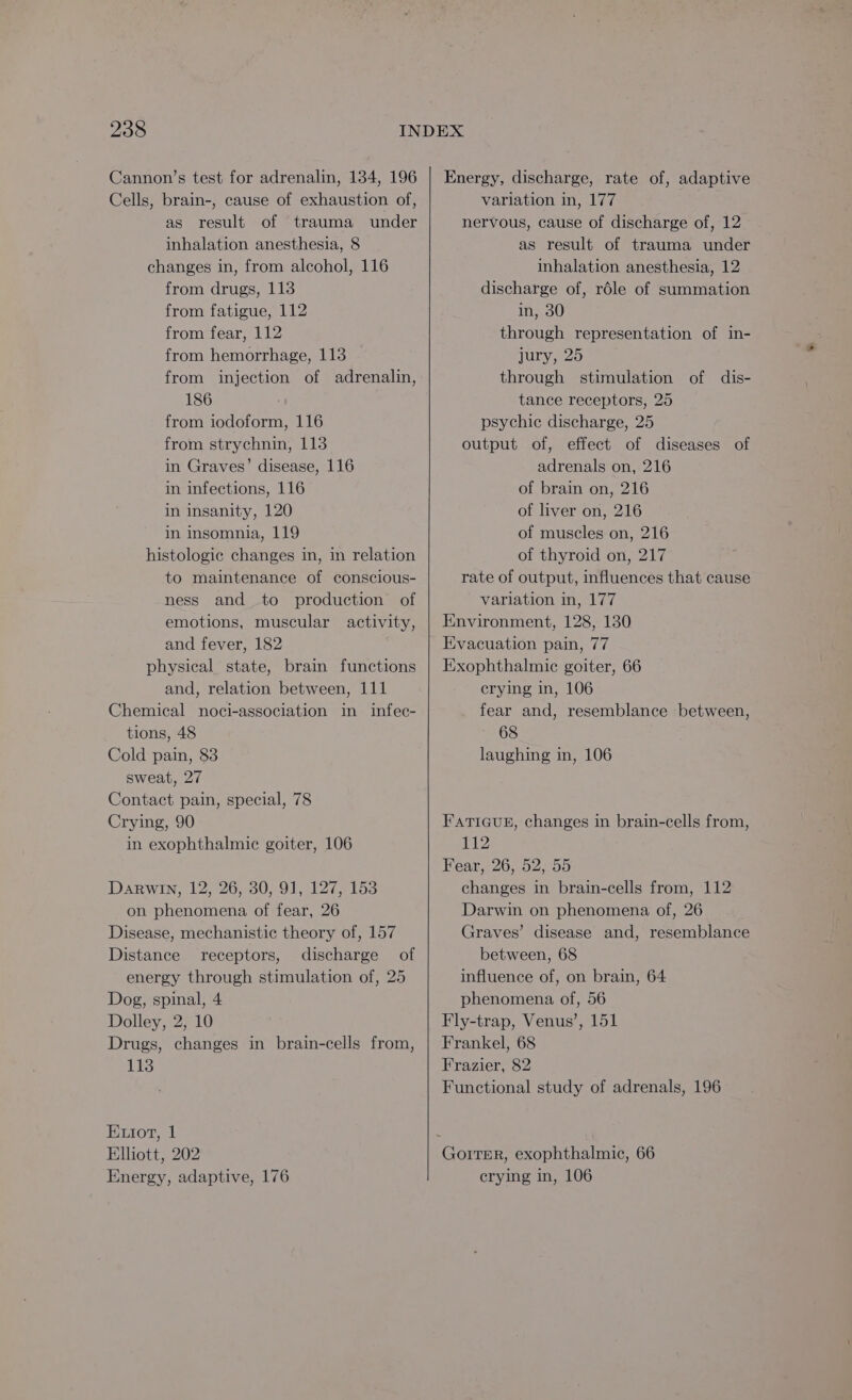 Cannon’s test for adrenalin, 134, 196 Cells, brain-, cause of exhaustion of, as result of trauma under inhalation anesthesia, 8 changes in, from alcohol, 116 from drugs, 113 from fatigue, 112 from fear, 112 from hemorrhage, 113 from injection of adrenalin, 186 from iodoform, 116 from strychnin, 113 in Graves’ disease, 116 in infections, 116 in insanity, 120 in insomnia, 119 histologic changes in, in relation to maintenance of conscious- ness and to production of emotions, muscular activity, and fever, 182 physical state, brain functions and, relation between, 111 Chemical noci-association in infec- tions, 48 Cold pain, 83 sweat, 27 Contact pain, special, 78 Crying, 90 in exophthalmic goiter, 106 Darwin, 12, 26, 30, 91, 127, 153 on phenomena of fear, 26 Disease, mechanistic theory of, 157 Distance receptors, discharge of energy through stimulation of, 25 Dog, spinal, 4 Dolley, 2, 10 Drugs, changes in brain-cells from, 113 Etot, 1 Elliott, 202 Energy, adaptive, 176 Energy, discharge, rate of, adaptive variation in, 177 nervous, cause of discharge of, 12 as result of trauma under inhalation anesthesia, 12 discharge of, rdle of summation in, 30 through representation of in- july sep through stimulation of dis- tance receptors, 25 psychic discharge, 25 output of, effect of diseases of adrenals on, 216 of brain on, 216 of liver on, 216 of muscles on, 216 of thyroid on, 217 rate of output, influences that cause variation in, 177 Environment, 128, 130 Evacuation pain, 77 Exophthalmic goiter, 66 crying in, 106 fear and, resemblance between, 68 laughing in, 106 FATIGUE, changes in brain-cells from, P12 Fear, 26, 52, 55 changes in brain-cells from, 112 Darwin on phenomena of, 26 Graves’ disease and, resemblance between, 68 influence of, on brain, 64 phenomena of, 56 Fly-trap, Venus’, 151 Frankel, 68 Frazier, 82 Functional study of adrenals, 196 crying in, 106