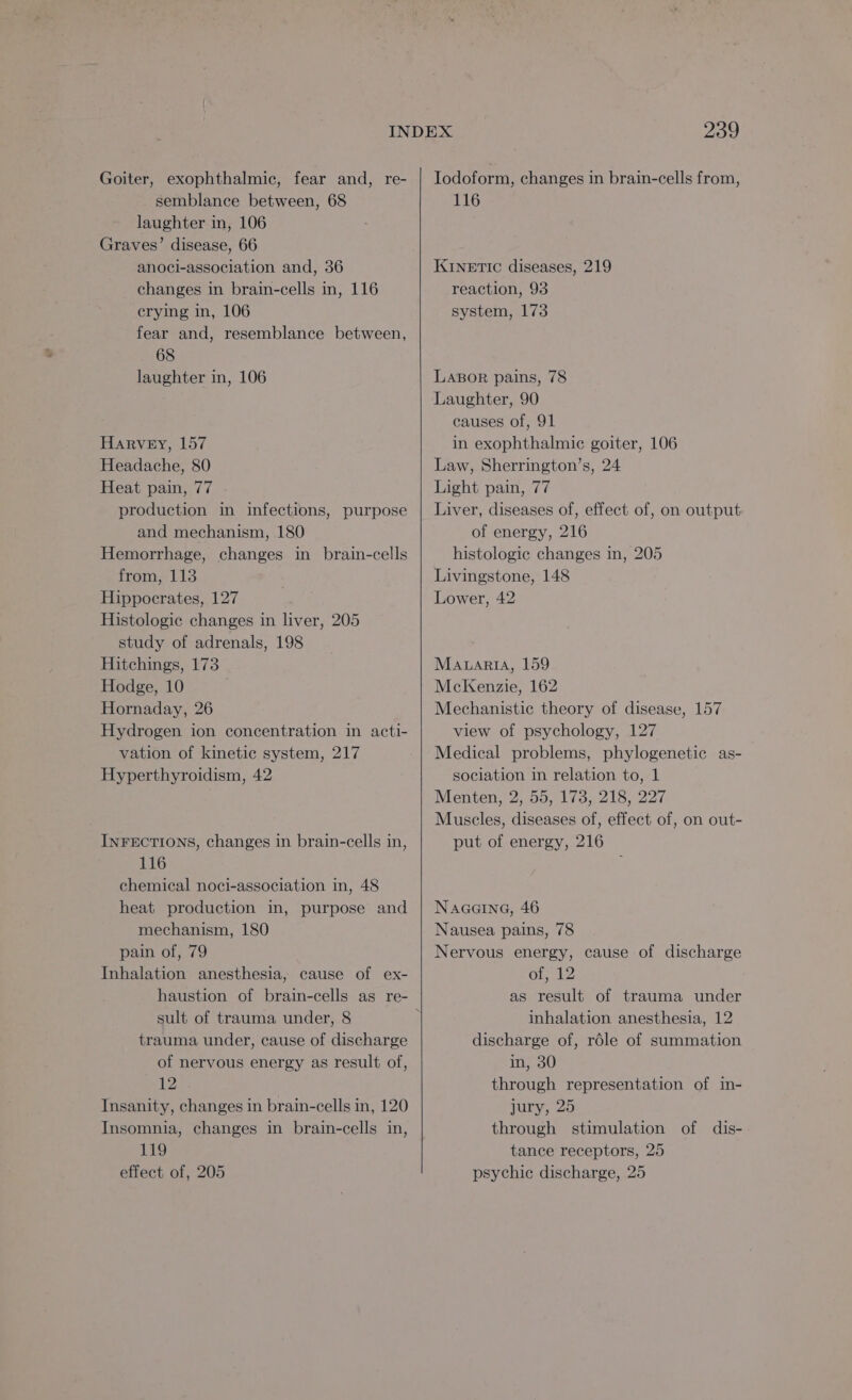 Goiter, exophthalmic, fear and, re- semblance between, 68 laughter in, 106 Graves’ disease, 66 anoci-association and, 36 changes in brain-cells in, 116 crying in, 106 fear and, resemblance between, 68 laughter in, 106 Harvey, 157 Headache, 80 Heat pain, 77 production in infections, purpose and mechanism, 180 Hemorrhage, changes in brain-cells from, 113 Hippocrates, 127 Histologic changes in liver, 205 study of adrenals, 198 Hitchings, 173 Hodge, 10 Hornaday, 26 Hydrogen ion concentration in acti- vation of kinetic system, 217 Hyperthyroidism, 42 INFECTIONS, changes in brain-cells in, 116 chemical noci-association in, 48 heat production in, purpose and mechanism, 180 pain of, 79 Inhalation anesthesia, cause of ex- haustion of brain-cells as re- sult of trauma under, 8 trauma under, cause of discharge of nervous energy as result of, 12 Insanity, changes in brain-cells in, 120 Insomnia, changes in brain-cells in, 119 effect of, 205 239 Iodoform, changes in brain-cells from, 116 KINETIC diseases, 219 reaction, 93 system, 173 LABOR pains, 78 Laughter, 90 causes of, 91 in exophthalmic goiter, 106 Law, Sherrington’s, 24 Light pain, 77 Liver, diseases of, effect of, on output of energy, 216 histologic changes in, 205 Livingstone, 148 Lower, 42 Maaria, 159 McKenzie, 162 Mechanistic theory of disease, 157 view of psychology, 127 Medical problems, phylogenetic as- sociation in relation to, 1 Menten, 2, 55, 173, 218, 227 Muscles, diseases of, effect of, on out- put of energy, 216 NAGGING, 46 Nausea pains, 78 Nervous energy, cause of discharge of, 12 as result of trauma under inhalation anesthesia, 12 discharge of, réle of summation in, 30 through representation of in- jury, 25 through stimulation of dis- tance receptors, 25 psychic discharge, 25