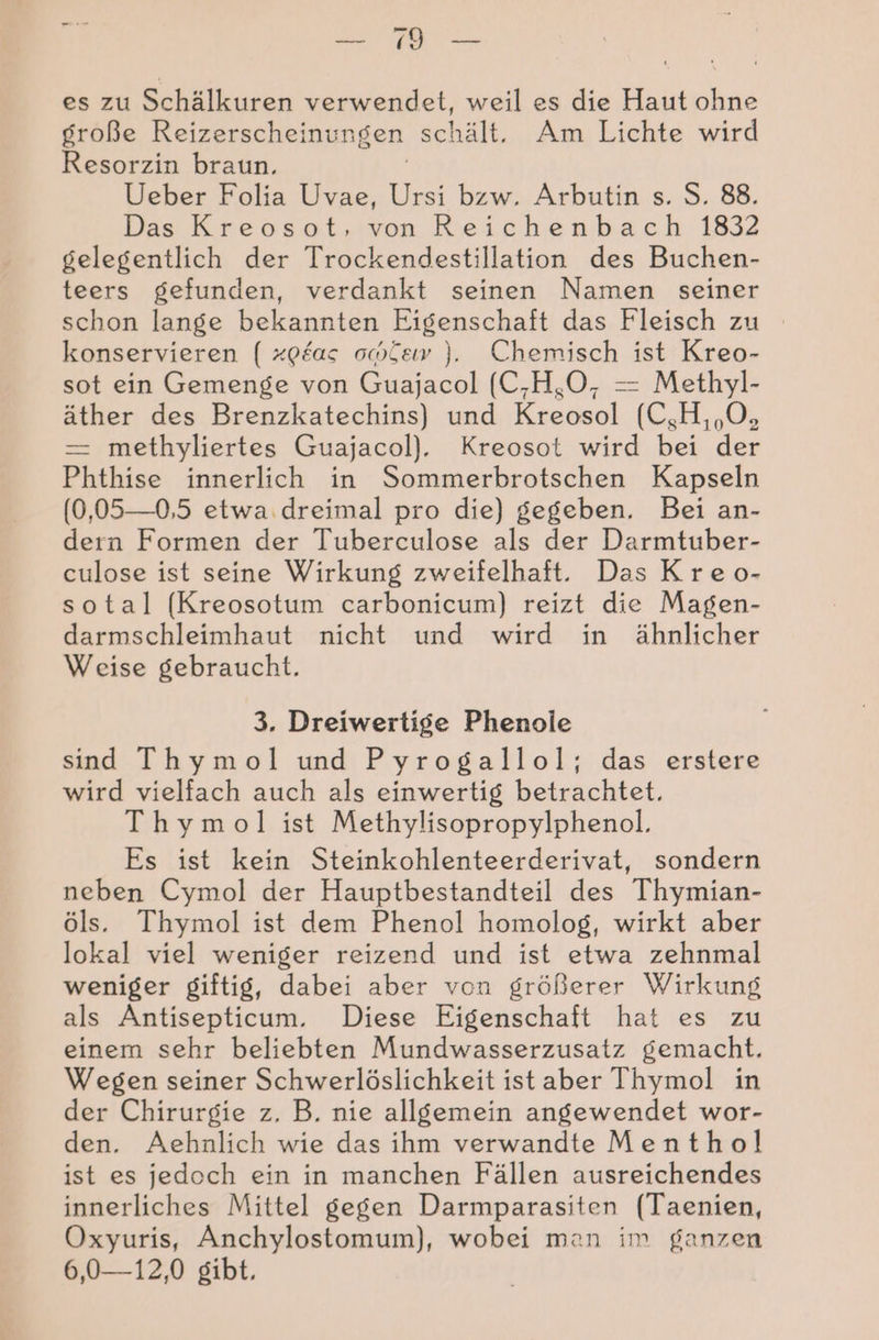 Fe SAN es zu Schälkuren verwendet, weil es die Haut ohne große Reizerscheinungen schält. Am Lichte wird Resorzin braun. Ueber Folia Uvae, Ursi bzw. Arbutin s. S. 88. Das Kreosot, von Reichenbach 1832 gelegentlich der Trockendestillation des Buchen- teers gefunden, verdankt seinen Namen seiner schon lange bekannten Eigenschaft das Fleisch zu konservieren ( xp£as ow£ew ). Chemisch ist Kreo- sot ein Gemenge von Guajacol (C-H,O, = Methyl- äther des Brenzkatechins) und Kreosol (C,H, ,O, — methyliertes Guajacol). Kreosot wird bei der Phthise innerlich in Sommerbrotschen Kapseln (0,05—0,5 etwa. dreimal pro die) gegeben. Bei an- dern Formen der Tuberculose als der Darmtuber- culose ist seine Wirkung zweifelhaft. Das Kreo- sotal (Kreosotum carbonicum) reizt die Magen- darmschleimhaut nicht und wird in ähnlicher Weise gebraucht. 3. Dreiwertige Phenole sind Thymol und Pyrogallol; das erstere wird vielfach auch als einwertig betrachtet. Thymol ist Methylisopropylphenol. Es ist kein Steinkohlenteerderivat, sondern neben Cymol der Hauptbestandteil des Thymian- öls. Thymol ist dem Phenol homolog, wirkt aber lokal viel weniger reizend und ist etwa zehnmal weniger giftig, dabei aber von größerer Wirkung als Antisepticum. Diese Eigenschaft hat es zu einem sehr beliebten Mundwasserzusatz gemacht. Wegen seiner Schwerlöslichkeit ist aber Thymol in der Chirurgie z, B. nie allgemein angewendet wor- den. Aehnlich wie das ihm verwandte Menthol ist es jedoch ein in manchen Fällen ausreichendes innerliches Mittel gegen Darmparasiten (Taenien, Oxyuris, Anchylostomum), wobei man im ganzen 6,0-—12,0 gibt,