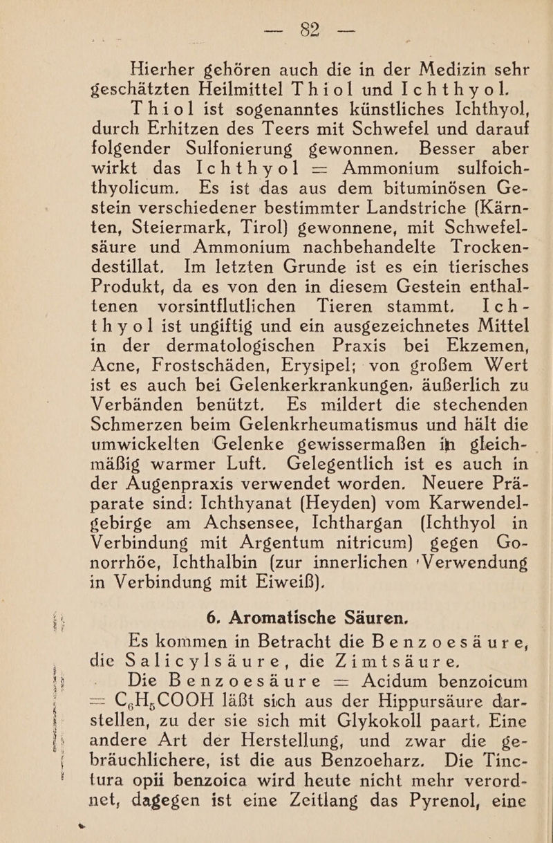 Hierher gehören auch die in der Medizin sehr geschätzten Heilmittel Thiol und Ichthyol. Thiol ist sogenanntes künstliches Ichthyol, durch Erhitzen des Teers mit Schwefel und darauf folgender Sulfonierung gewonnen. Besser aber wirkt das Ichthyol = Ammonium sulfoich- thyolicum. Es ist das aus dem bituminösen Ge- stein verschiedener bestimmter Landstriche (Kärn- ten, Steiermark, Tirol) gewonnene, mit Schwefel- säure und Ammonium nachbehandelte Trocken- destillat. Im letzten Grunde ist es ein tierisches Produkt, da es von den in diesem Gestein enthal- tenen vorsintflutlichen Tieren stammt. Ich- thyol ist ungiftig und ein ausgezeichnetes Mittel in der dermatologischen Praxis bei Ekzemen, Acne, Frostschäden, Erysipel; von großem Wert ist es auch bei Gelenkerkrankungen, äußerlich zu Verbänden benützt. Es mildert die stechenden Schmerzen beim Gelenkrheumatismus und hält die umwickelten Gelenke gewissermaßen ih gleich- mäßig warmer Luft. Gelegentlich ist es auch in der Augenpraxis verwendet worden. Neuere Prä- parate sind: Ichthyanat (Heyden) vom Karwendel- gebirge am Achsensee, Ichthargan (Ichthyol in Verbindung mit Argentum nitricum) gegen Go- norrhöe, Ichthalbin (zur innerlichen 'Verwendung in Verbindung mit Eiweiß). 6. Aromatische Säuren. Es kommen in Betracht die Benzoesäure, die Salicylsäure, die Zimtsäure, - Die Benzoesäure = Acidum benzoicum — C,H,COOH läßt sich aus der Hippursäure dar- stellen, zu der sie sich mit Glykokoll paart. Eine andere Art der Herstellung, und zwar die ge- bräuchlichere, ist die aus Benzoeharz. Die Tinc- tura opii benzoica wird heute nicht mehr verord- net, dagegen ist eine Zeitlang das Pyrenol, eine