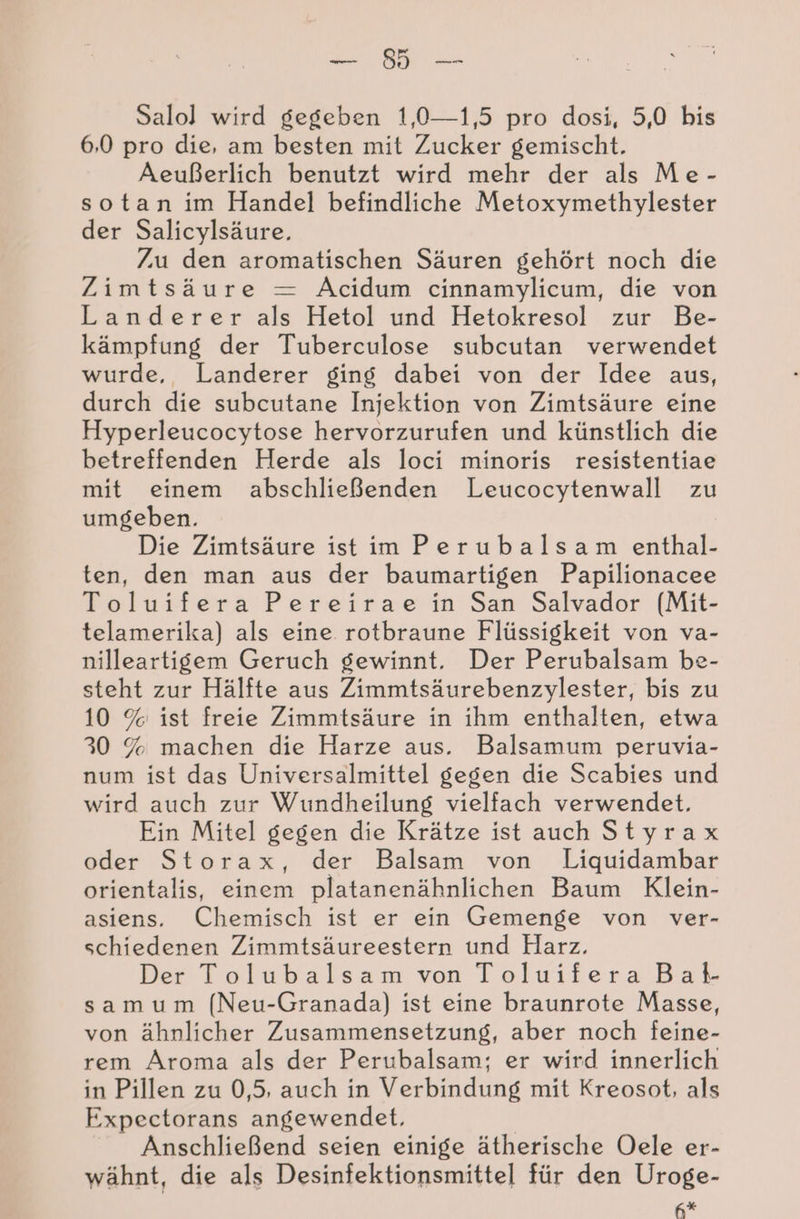 BL Salol wird gegeben 1,0—1,5 pro dosi, 5,0 bis 6,0 pro die, am besten mit Zucker gemischt. Aeußerlich benutzt wird mehr der als Me- sotan im Handel befindliche Metoxymethylester der Salicylsäure., Zu den aromatischen Säuren gehört noch die Zimtsäure = AÄcidum cinnamylicum, die von Landerer als Hetol und Hetokresol zur Be- kämpfung der Tuberculose subcutan verwendet wurde, Landerer ging dabei von der Idee aus, durch die subcutane Injektion von Zimtsäure eine Hyperleucocytose hervorzurufen und künstlich die betreffenden Herde als loci minoris resistentiae mit einem abschließenden Leucocytenwall zu umgeben. Die Zimtsäure ist im Perubalsam enthal- ten, den man aus der baumartigen Papilionacee Toluifera Pereirae in San Salvador [Mit- telamerika) als eine rotbraune Flüssigkeit von va- nilleartigem Geruch gewinnt, Der Perubalsam be- steht zur Hälfte aus Zimmtsäurebenzylester, bis zu 10 % ist freie Zimmtsäure in ihm enthalten, etwa 30 % machen die Harze aus. Balsamum peruvia- num ist das Universalmittel gegen die Scabies und wird auch zur Wundheilung vielfach verwendet. Ein Mitel gegen die Krätze ist auch Styrax oder Storax, der Balsam von Liquidambar orientalis, einem platanenähnlichen Baum Klein- asiens. Chemisch ist er ein Gemenge von ver- schiedenen Zimmtsäureestern und Harz. Der Tolubalsam von ToluiferaBat sam um (Neu-Granada) ist eine braunrote Masse, von ähnlicher Zusammensetzung, aber noch feine- rem Aroma als der Perubalsam; er wird innerlich in Pillen zu 0,5, auch in Verbindung mit Kreosot, als Expectorans angewendet, Anschließend seien einige ätherische Oele er- wähnt, die als Desinfektionsmittel für den Uroge- A*