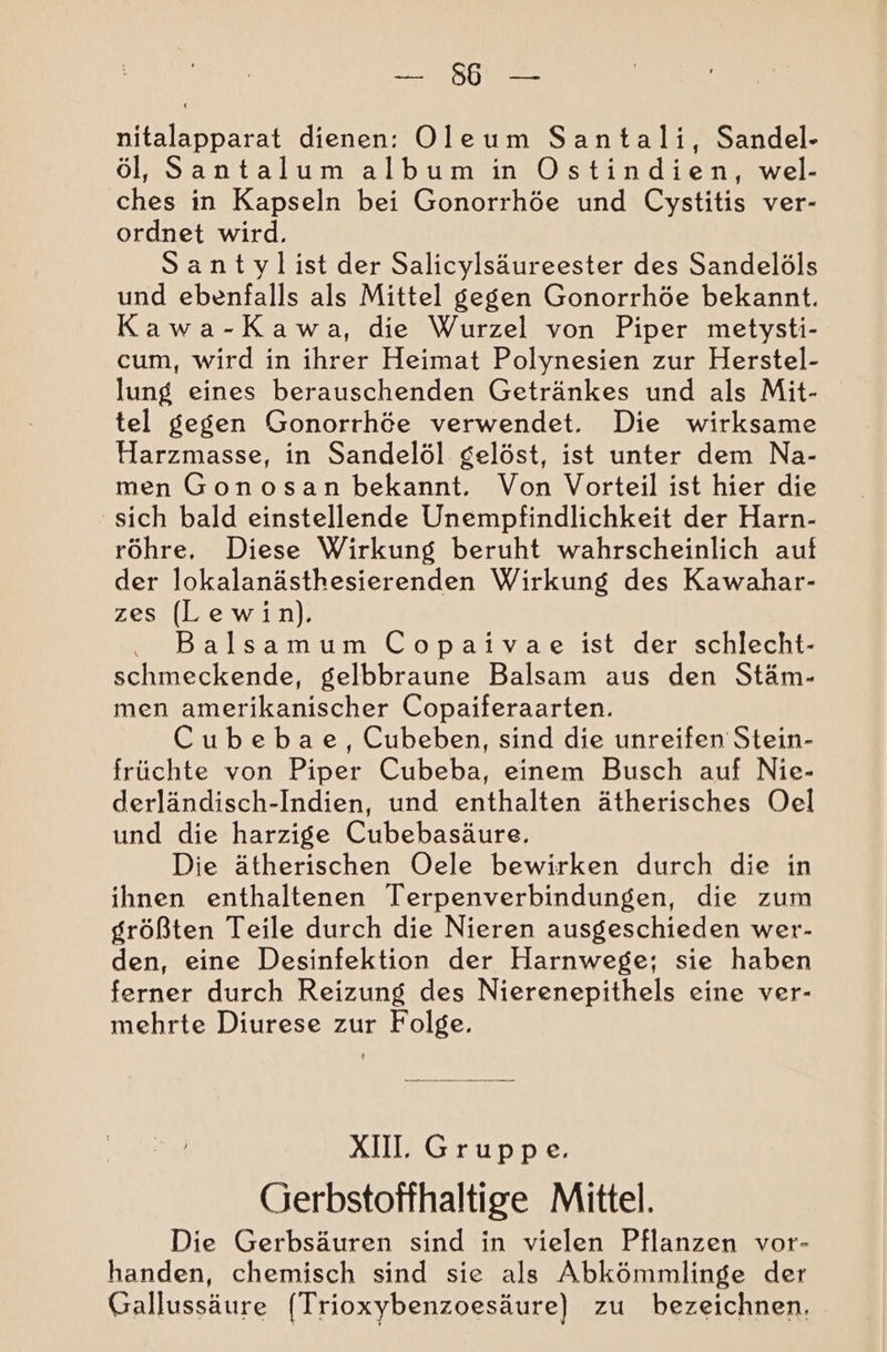 SO nitalapparat dienen: Oleum Santali, Sandel- öl, Santalum album in Ostindien, wel- ches in Kapseln bei Gonorrhöe und Cystitis ver- ordnet wird. Santylist der Salicylsäureester des Sandelöls und ebenfalls als Mittel gegen Gonorrhöe bekannt. Kawa-Kawa, die Wurzel von Piper metysti- cum, wird in ihrer Heimat Polynesien zur Herstel- lung eines berauschenden Getränkes und als Mit- tel gegen Gonorrhöe verwendet. Die wirksame Harzmasse, in Sandelöl gelöst, ist unter dem Na- men Gonosan bekannt. Von Vorteil ist hier die ‘sich bald einstellende Unempfindlichkeit der Harn- röhre, Diese Wirkung beruht wahrscheinlich auf der lokalanästhesierenden Wirkung des Kawahar- zes (Lewin). Balsamum Copaivae ist der schlecht- schmeckende, gelbbraune Balsam aus den Stäm- men amerikanischer Copaiferaarten. Cubebae, Cubeben, sind die unreifen Stein- früchte von Piper Cubeba, einem Busch auf Nie- derländisch-Indien, und enthalten ätherisches Oel und die harzige Cubebasäure. Die ätherischen Oele bewirken durch die in ihnen enthaltenen Terpenverbindungen, die zum größten Teile durch die Nieren ausgeschieden wer- den, eine Desinfektion der Harnwege; sie haben ferner durch Reizung des Nierenepithels eine ver- mehrte Diurese zur Folge. XUl Gruppe. Gerbstoffhaltige Mittel. Die Gerbsäuren sind in vielen Pflanzen vor- handen, chemisch sind sie als Abkömmlinge der Gallussäure (Trioxybenzoesäure) zu bezeichnen.