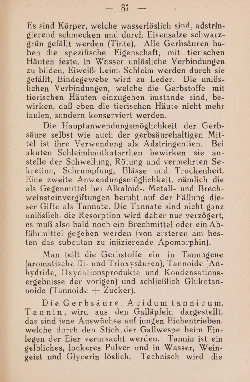 I Es sind Körper, welche wasserlöslich sind. adstrin- gierend schmecken und durch Eisensalze schwarz- grün gefällt werden (Tinte). Alle Gerbsäuren ha- ben die spezifische Eigenschaft, mit tierischen Häuten feste, in Wasser unlösliche Verbindungen zu bilden, Eiweiß, Leim, Schleim werden durch sie gefällt, Bindegewebe wird zu Leder. Die unlös- lichen Verbindungen, welche die Gerbstoffe mit tierischen Häuten einzugehen imstande sind, be- wirken, daß eben die tierischen Häute nicht mehr faulen, sondern konserviert werden. Die Hauptanwendungsmöglichkeit der Gerb- säure selbst wie auch der gerbsäurehaltigen Mit- tel ist ihre Verwendung als Adstringentien. Bei akuten Schleimhautkatarrhen bewirken sie an- stelle der Schwellung, Rötung und vermehrten Se- kretion, Schrumpfung, Blässe und Trockenheit. Eine zweite Anwendungsmöglichkeit, nämlich die als Gegenmittel bei Alkaloid-, Metall- und Brech- weinsteinvergiftungen beruht auf der Fällung die- ser Gifte als Tannate. Die Tannate sind nicht ganz unlöslich, die Resorption wird daher nur verzögert, es muß also bald noch ein Brechmittel oder ein Ab- führmittel gegeben werden (von ersteren am bes- ten das subcutan zu injizierende Apomorphin). Man teilt die Gerbstoffe ein in Tannogene (aromatische Di- und Trioxysäuren), Tannoide (An- hydride, Oxydationsprodukte und Kondensations- ergebnisse der vorigen) und schließlich Glukotan- noide (Tannoide 4 Zucker). Die Gerbsäure, Acıidumtannicum, Tannin, wird aus den Galläpfeln dargestellt, das sind jene Auswüchse auf jungen Eichentrieben, welche durch den Stich.der Gallwespe beim Ein- legen der Eier verursacht werden. Tannin ist ein gelbliches, lockeres Pulver und in Wasser, Wein- geist und Glycerin löslich. Technisch wird die